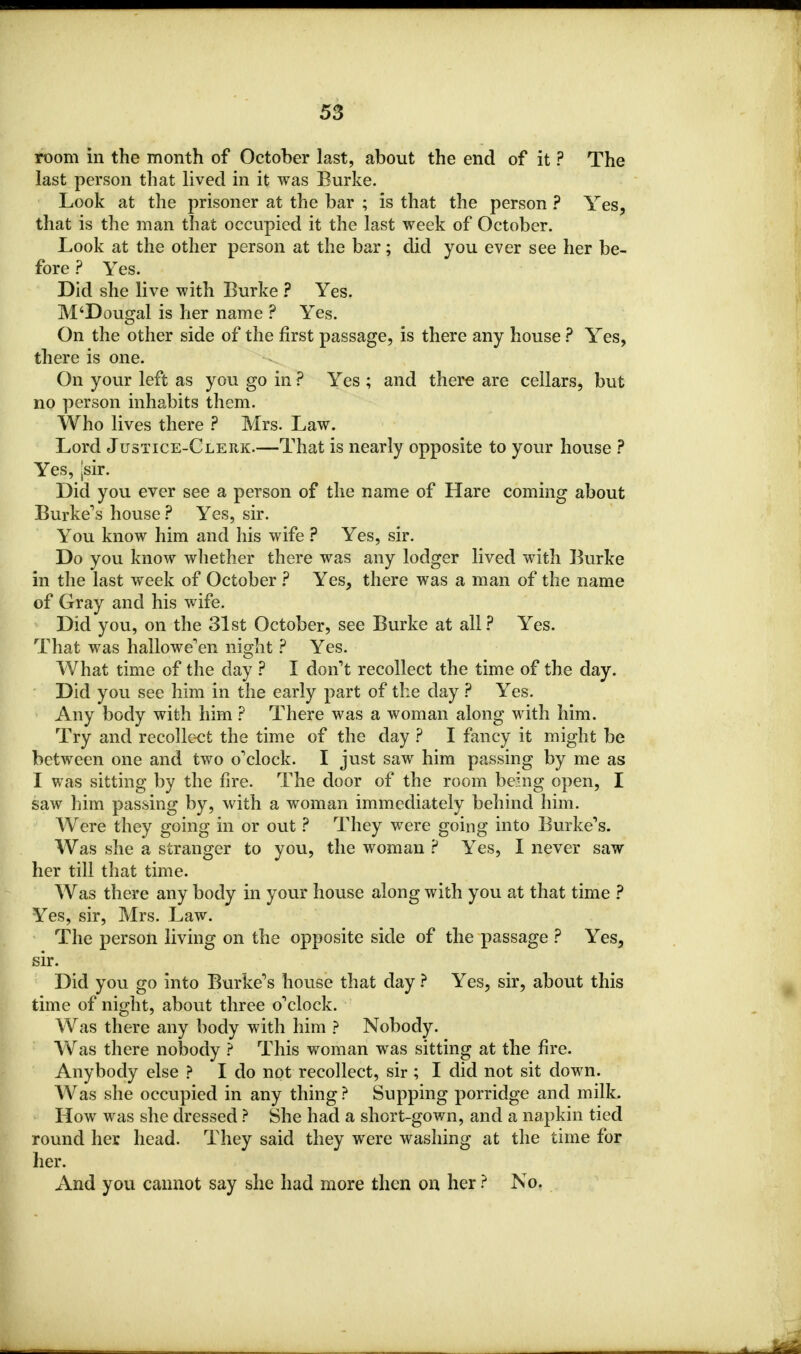room in the month of October last, about the end of it ? The last person that lived in it was Burke. Look at the prisoner at the bar ; is that the person ? Yes, that is the man that occupied it the last week of October. Look at the other person at the bar; did you ever see her be- fore ? Yes. Did she live with Burke ? Yes. M'Dougal is her name ? Yes. On the other side of the first passage, is there any house ? Yes, there is one. On your left as you go in ? Yes ; and there are cellars, but no person inhabits them. Who lives there ? Mrs. Law. Lord Justice-Clerk.—That is nearly opposite to your house ? Yes, |sir. Did you ever see a person of the name of Hare coming about Burke's house ? Yes, sir. You know him and his wife ? Yes, sir. Do you know whether there was any lodger lived with Burke in the last week of October ? Yes, there was a man of the name of Gray and his wife. Did you, on the 31st October, see Burke at all? Yes. That was hallowe'en night ? Yes. What time of the day ? I don't recollect the time of the day. Did you see him in the early part of the day ? Yes. Any body with him ? There was a woman along with him. Try and recollect the time of the day ? I fancy it might be between one and two o'clock. I just saw him passing by me as I was sitting by the fire. The door of the room being open, I saw him passing by, with a woman immediately behind him. Were they going in or out ? They were going into Burke's. Was she a stranger to you, the woman ? Yes, I never saw her till that time. Was there any body in your house along with you at that time ? Yes, sir, Mrs. Law. The person living on the opposite side of the passage ? Yes, sir. Did you go into Burke's house that day ? Yes, sir, about this time of night, about three o'clock. Was there any body with him ? Nobody. Was there nobody ? This woman was sitting at the fire. Anybody else ? I do not recollect, sir ; I did not sit down. Was she occupied in any thing ? Supping porridge and milk. How was she dressed ? She had a short-gown, and a napkin tied round her head. They said they were washing at the time for her. And you cannot say she had more then on her ? No.