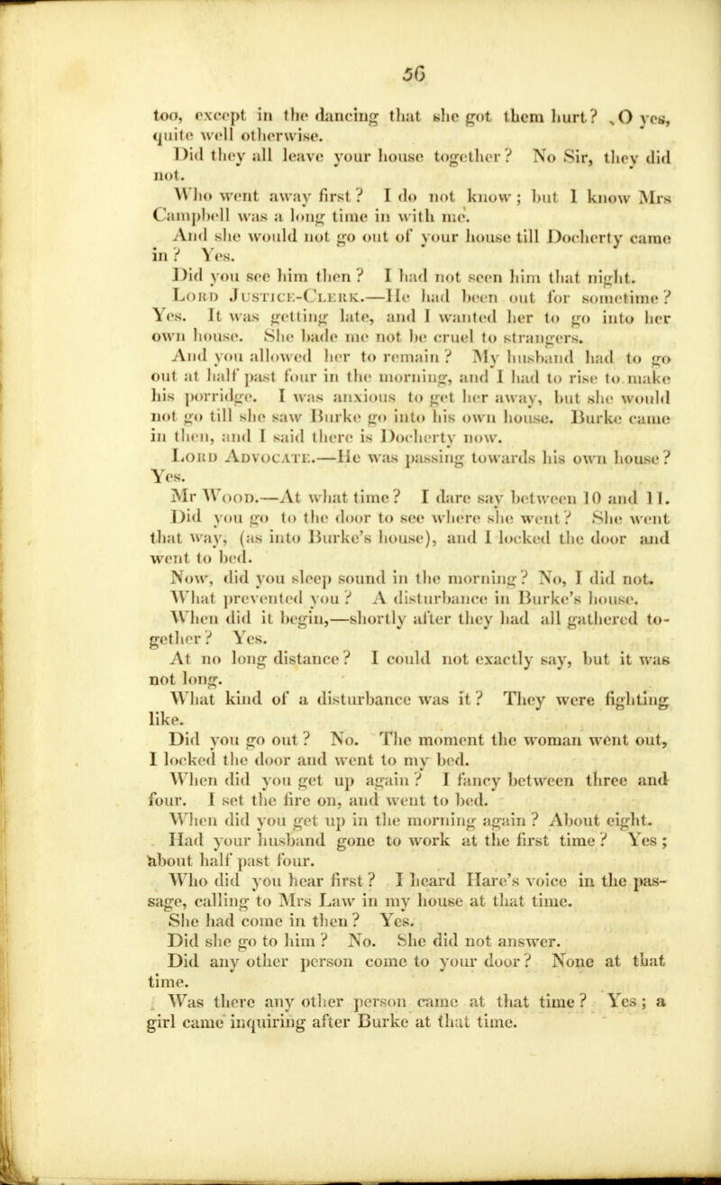 too, except in the dancing that she got them hurt? JQ yea, quite well otherwise. Did they all leave your house together? No Sir, they did not. Who went away first? I do not know; but 1 know Mrs Campbell w;is a long time in with me. And she would not go out ol* your house till Docherty Came in? Yes. Did you see him then? I had not seen him that night. Loud Justice-Cleuk.—He had been out lor sometime? Yes. It was getting late, and 1 wanted her to go into her own house. She hade me not he cruel to strangers. And you allowed her to remain ? My husband had to go out at half past lour in the morning, and 1 had to rise to make his porridge. I was anxious to gel her away, hut she would not go till she saw Burke go into his own house. Burke came in then, and I said there is Docherty now. Loud ADVOCATE.—lie was passing towards his own house? Yes. Mr Wood;—At what time? I dare say between 10 and 11. Did you go to'the door to see wnere she went? She went that way, (as into Burke's house), and 1 locked the door and went to hed. Now, did you sleep sound in the morning? No, I did not. What prevented you ? A disturbance in Burke's house. When did it begin,—shortly alter they had all gathered to- gether? Yes. At no long distance ? I could not exactly say, but it was not long. What kind of a disturbance was it ? They were fighting like. Did you go out ? No. The moment the woman went out, I locked the door and went to my bed. When did you get up again ? I fancy between three and four. I set the fire on, and went to bed. When did you get up in the morning again ? About eight. Had your husband gone to work at the first time ? Yes ; about half past four. Who did yon hear first ? I heard Hare's voice in the pas- sage, calling to Mrs Law in my house at that time. She had come in then? Yes. Did she go to him ? No. She did not answer. Did any other person come to your door ? None at that time. Was there any other person came at that time ? Yes ; a girl came inquiring after Burke at Chat time.