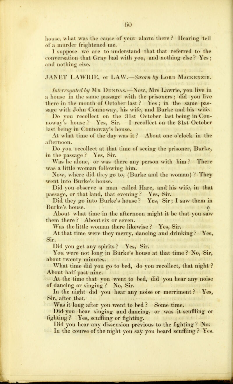 00 house, what waa the cause of your alarm there? Hearing toll of a murder frightened me* 1 suppose we are to understand that thai referred to the conversation thai Gray had with you, and nothing else? Yes; and nothing else. JANET LAWRIE, or LAW.—-Sworn bp Lord Mai kw/.w. Interrogated by Ma Dunbas.—Now, Mrs Lawrie, you live in a house in tin' same passage with the prisoners: did you five there in the month of October last ? \cs: in the same pas- sage with John Connoway, liis wife, and Burke and Ins wife. Do you recollect on the 31st October last being in Con- noway's house i Yes, sir. I recollect on the ^Ist October hist being in ('onnoway's house. At w hat time of the day w as it ? Aboul one o'clock in the afternoon. Do you recollect at that time of seeing the prisoner, Burke, in the passage ? Yes, Sir. \\ ;is he alone, or was there any person w ith him ? There was a little woman following him. Now, where did they go to, (Burke and the w oman) ? They went into Burke's house. Did you observe a man called Hare, and his w ile, in that passage, or that land, that evening? Yes, Sir. Did they go into Burke's house? Yes, Sir; I saw them in Burke's house. i> About what time in the afternoon might it be that yon saw them there ? About six or seven. Was the little woman there likewise? Yes, Sir. At that time were they merry, dancing and drinking? Yes, Sir. Did you get any spirits ? Yes, Sir. You were not long in Burke's house at that time ? No, Sir, about twenty minutes. What time did you go to bed, do you recollect, that night ? About half past nine. At the time that you went to bed, did you hear any noise of dancing or singing ? No, Sir. In the night did you hear any noise or merriment ? Yes, Sir, after that. Was it long after you went to bed ? Some time. Did you hear singing and dancing, or was it scuffling or fighting ? Yes, scuffling or righting. Did you hear any dissension previous to the fighting ? No. In the course of the night you say you heard scuffling ? Yes.