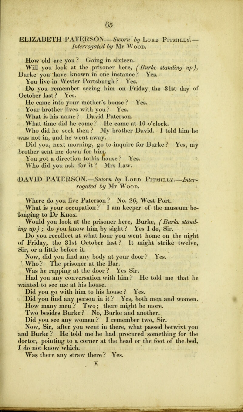 ELIZABETH PATERSON.—Sworn by Lord Pitmilly.— Interrogated by Mr Wood. How old are you ? Going in sixteen. Will you look at the prisoner here, (Burke standing up J, Burke you have known in one instance ? Yes. You live in Wester Portsburgh ? Yes. Do you remember seeing him on Friday the 31st day of October last? Yes. He came into your mother's house ? Yes. Your brother lives with you ? Yes. What is his name ? David Paterson. What time did he come? He came at 10 o'clock. Who did he seek then ? My brother David. I told him he was not in, and he went away. Did you, next morning, go to inquire for Burke ? Yes, my ^brother sent me down for him. You got a direction to his house ? Yes. Who did you ask for it ? Mrs Law. DAVID PATERSON.—Sworn by Lord Pitmilly.—Inter- rogated by Mr Wood. Where do you live Paterson ? No. 26, West Port. What is your occupation ? I am keeper of the museum be- longing to Dr Knox. Would you look at the prisoner here, Burke, (Burke stand- ing up) ; do you know him by sight ? Yes I do, Sir. Do you recollect at what hour you went home on the night of Friday, the 31st October last? It might strike twelve, Sir, or a little before it. Now, did you find any body at your door ? Yes. Who ? The prisoner at the Bar. Was he rapping at the door ? Yes Sir. Had you any conversation with him ? He told me that he wanted to see me at his house. Did you go with him to his house ? Yes. Did you find any person in it ? Yes, both men and women. How many men ? Two; there might be more. Two besides Burke ? No, Burke and another. Did you see any women ? I remember two, Sir. Now, Sir, after you went in there, what passed betwixt you and Burke ? He told me he had procured something for the doctor, pointing to a corner at the head or the foot of the bed, I do not know which. Was there any straw there ? Yes. K