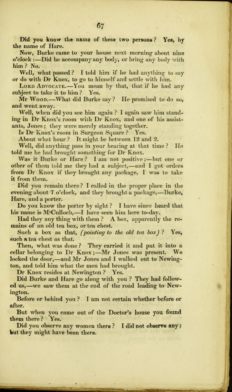 Did you know the name of these two persons ? Yes, by the name of Hare. Now, Burke came to your house next morning- about nine o'clock :—Did he accompany any body, or bring any body with him? No. Well, what passed ? I told him if he had anything to say or do with Dr Knox, to go to himself and settle with him. Lord Advocate.—You mean by that, that if he had any subject to take it to him ? Yes. Mr Wood.—What did Burke say ? He promised to do so, and went away. Well, when did you see him again ? I again saw him stand- ing in Dr Knox's room with Dr Knox, and one of his assist- ants, Jones ; they were merely standing together. Is Dr Knox's room in Surgeon Square ? Yes. About what hour ? It might be between 12 and 2. Well, did anything pass in your hearing at that time ? He told me he had brought something for Dr Knox. Was it Burke or Hare ? I am not positive;—but one or other of them told me they had a subject,—and I got orders from Dr Knox if they brought any package, I was to take it from them. Did you remain there ? I called in the proper place in the evening about 7 o'clock, and they brought a package,—Burke, Hare, and a porter. Do you know the porter by sight ? I have since heard that his name is M'Cullocli,—I have seen him here to-day. Had they any thing with them ? A box, apparently the re- mains of an old tea box, or tea chest. Such a box as that, (pointing to the old tea box) ? Yes, such a tea chest as that. Then, what was done ? They carried it and put it into a cellar belonging to Dr Knox;—Mr Jones was present. We locked the door,—and Mr Jones and I walked out to Newing- ton, and told him what the men had brought. Dr Knox resides at Newington ? Yes. Did Burke and Hare go along with you ? They had follow- ed us,—we saw them at the end of the road leading to New- ington. Before or behind you ? I am not certain whether before or after. But when you came out of the Doctor's house you found them there ? Yes. Did you observe any women there ? I did not observe any $ but they might have been there.