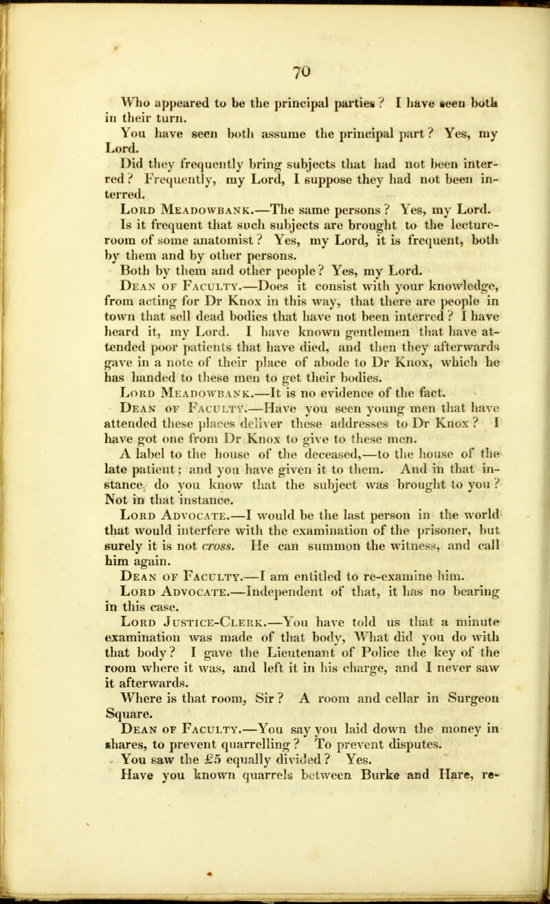 Who appeared to be the principal parties ? I have seen both in their turn. You have seen botli assume the principal part ? Yes, my Lord. Did they frequently bring subjects that had not been inter- red ? Frequently, my Lord, I suppose they had not been in- terred. Lord Meadowbank.—The same persons ? Yes, my Lord. Is it frequent that such subjects are brought to the lecture- room of some anatomist ? Yes, my Lord, it is frequent, both by them and by other persons. Both by them and other people ? Yes, my Lord. Dean of Faculty.—Does it consist with your knowledge, from acting for Dr Knox in this way, that there are people in town that sell dead bodies that have not been interred ? I have heard it, my Lord. I have known gentlemen that have at- tended poor patients that have died, and then they afterwards gave in a note of their place of abode to Dr Knox, which he has handed to these men to get their bodies. Lord Meadowbank.—It is no evidence of the fact. Dean of Faculty.—Have you seen young men that have attended these places deliver these addresses to Dr Knox ? I have got one from Dr Knox to give to these men. A label to the house of the deceased,—to the house of the late patient; and you have given it to them. And in that in- stance, do you know that the subject was brought to you ? Not in that instance. Lord Advocate.—I would be the last person in the world that would interfere witli the examination of the prisoner, but surely it is not cross. He can summon the witness, and call him again. Dean of Faculty.—I am entitled to re-examine him. Lord Advocate.—Independent of that, it has no bearing in this case. Lord Justice-Clerk.—You have told us that a minute examination was made of that body, What did you do with that body? I gave the Lieutenant of Police the key of the room where it was, and left it in his charge, and I never saw it afterwards. Where is that room, Sir ? A room and cellar in Surgeon Square. Dean of Faculty.—You say you laid down the money in shares, to prevent quarrelling ? To prevent disputes. You saw the £5 equally divided ? Yes. Have you known quarrels between Burke and Hare, re*