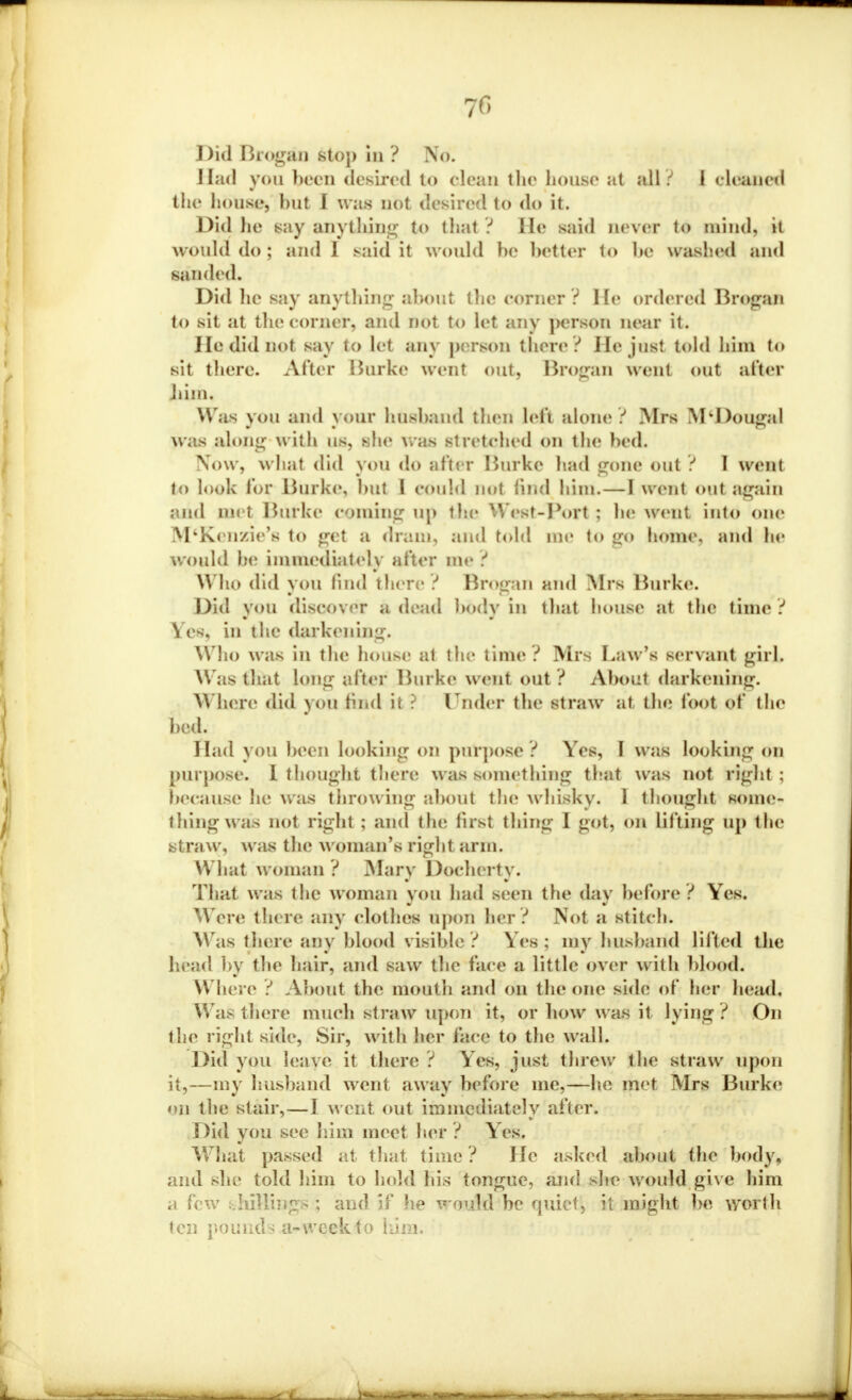 7fi Did Brogsta stoj) hi? No. Had you been desired to clean the house at all ? I cleaned the house, hut I was not desired to do it. Did lie say anything to (hat ? He said never to mind, it would do ; and 1 said it would he better to he washed and sanded. Did lie say anything about the comer? He ordered Brogan to sit at the corner, and not to let any person near it. He did not say to let any person there ? He just told him to sit there. After Burke went out, Brogan went out after Jiiin. Was you and your husband then left alone ? Mrs M'Dougal was along with us, she was stretched on the bed. Now, what did you do after Burke had gone out ? I went to look lor Burke, hut I couhl not find him.—I went out again and mi t Burke coining up the W est-Port : he went into one M'Kenzie's to get a dram, and told me to <r<» home, and he would he immediately after me ? Who did you find there ? Brpgan and Mrs Burke. Did you discover a dead body in that house at the time ? Yes. in the darkening. Who was in the house at the time ? Mrs Law's servant girl. Was that long after Burke went out ? About darkening. Where did you find it ? lTnder the straw at the loot of the bod. Had you been looking on purpose ? Yes, I was looking on purpose. I thought there was something that was not right : because he was throwing about the whisky. I thought some- thing was not right ; and the first thing I got, on lilting up the straw, was the woman's right arm. What woman ? Mary Docherty. That was the woman you had seen the day before ? Yes. Were there any clothes upon her ? Not a stitch. Was there any blood visible? Yes; my husband lifted the head by the hair, and saw the face a little over with blood. Where ? About the mouth and on the one side of her head. W as there much straw upon it, or bow was it lying ? On the right side, Sir, with her face to the wall. Did you leave it there ? Yes, just threw the straw upon it,—my husband went away before me,—he met Mrs Burke on the stair,—J went out immediately after. Did you see him meet her ? Yes. What passed at that time ? He asked about the body, and she told him to hold his tongue, and she would give him a few shillings ; and if he would be quiet, it might be worth ten pounds a-week to him*