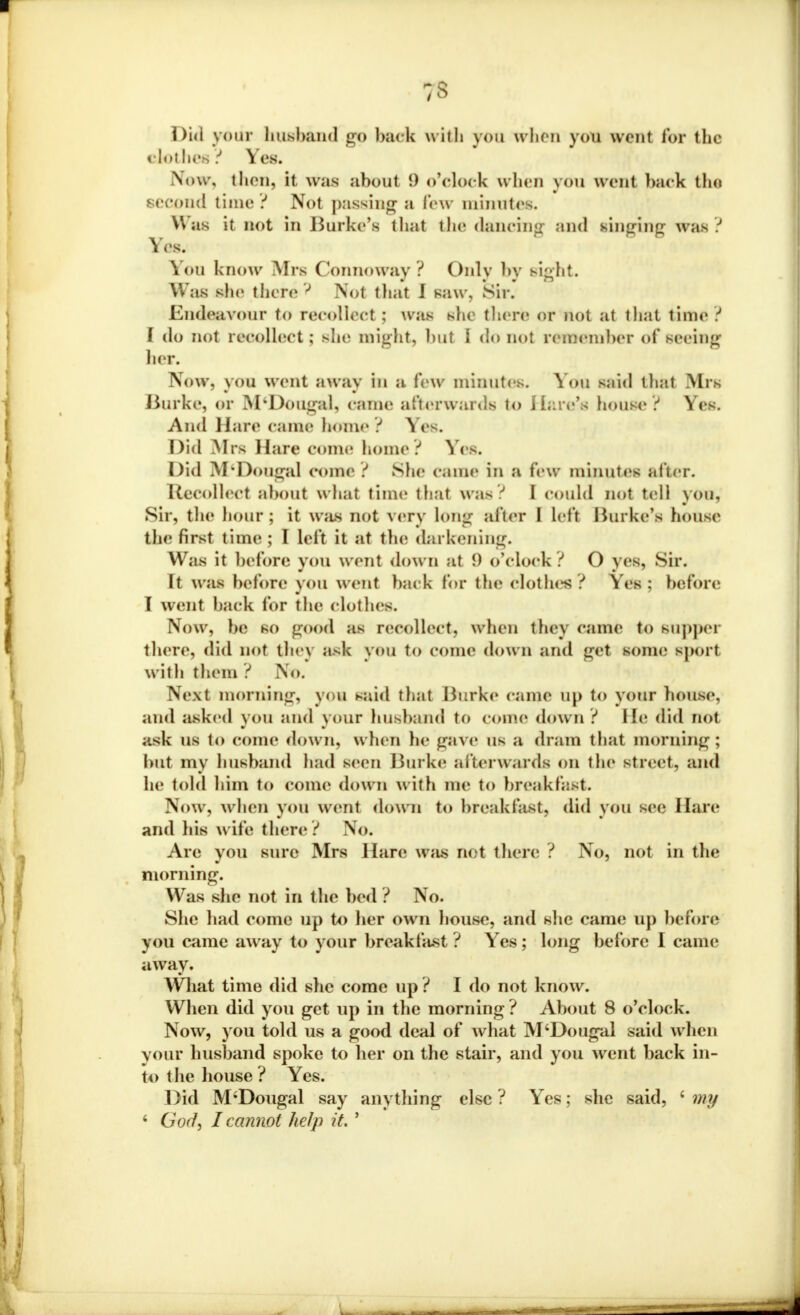 gt Did your husband go back with you when you unit for the clothes? Yes. Now, thru, it was about 9 o'clock when you went back the second time ? Not passing a few minutes. Was it not in Burke's that the dancing and singing was ? Yes. Von know Mrs Connoway ? Only by sight. Was she there J Mot that I saw. Sir. Endeavour to recollect ; was she there or not at that time ? \ do not recollect; she might, hut I do not rememher of seeing her. Now, you went away in a few minutes. You said that Mrs BuTke, or M'DoUgal, came afterwards to Hare's house ? Yes. And Hare came bome ? Yes. Did Mrs Hare come home ? Yes. Did M'Dougal conn1 ? She c.mie in a few minutes after. Recoiled about what time that was? I could not tell you, Sir, the hour ; it was not very long after I left Hurkc's house the first time; I left it at the darkening. Was it before you went down at {) o'clock ? O yes, Sir. It was before yOU went hack for the clothes: ? Yes: before I went hack for the clothes. Now, he so good as recoiled) when they came to gUppei there, did not they ask you to come down and gel some sjM.i t with them ? No. Next morning, you said thai Burke came up to your house, and asked you and your husband to come down ? He did not ask us to come down, when lie gave us a dram that morning; but my husband had seen Burke afterwards on the street, and he told him to come down with me to breakfast. Now, when you went down to breakfast, did you sec Hare and his w ife there ? No. Are you sure Mrs Hare Was net there ? No, not in the morning. Was she not in the hed ? No. She had come up to her own house, and she came up before you came away to your breakfast? Yes; long before I came away. What time did she come up ? I do not know. When did you get up in the morning ? About 8 o'clock. Now, you told us a good deal of what M'Dougal said when vour husband spoke to her on the stair, and you went back in- to the house ? Yes. Did M'Dougal say anything else ? Yes; she said, ' my 4 GW, I cannot help it. '