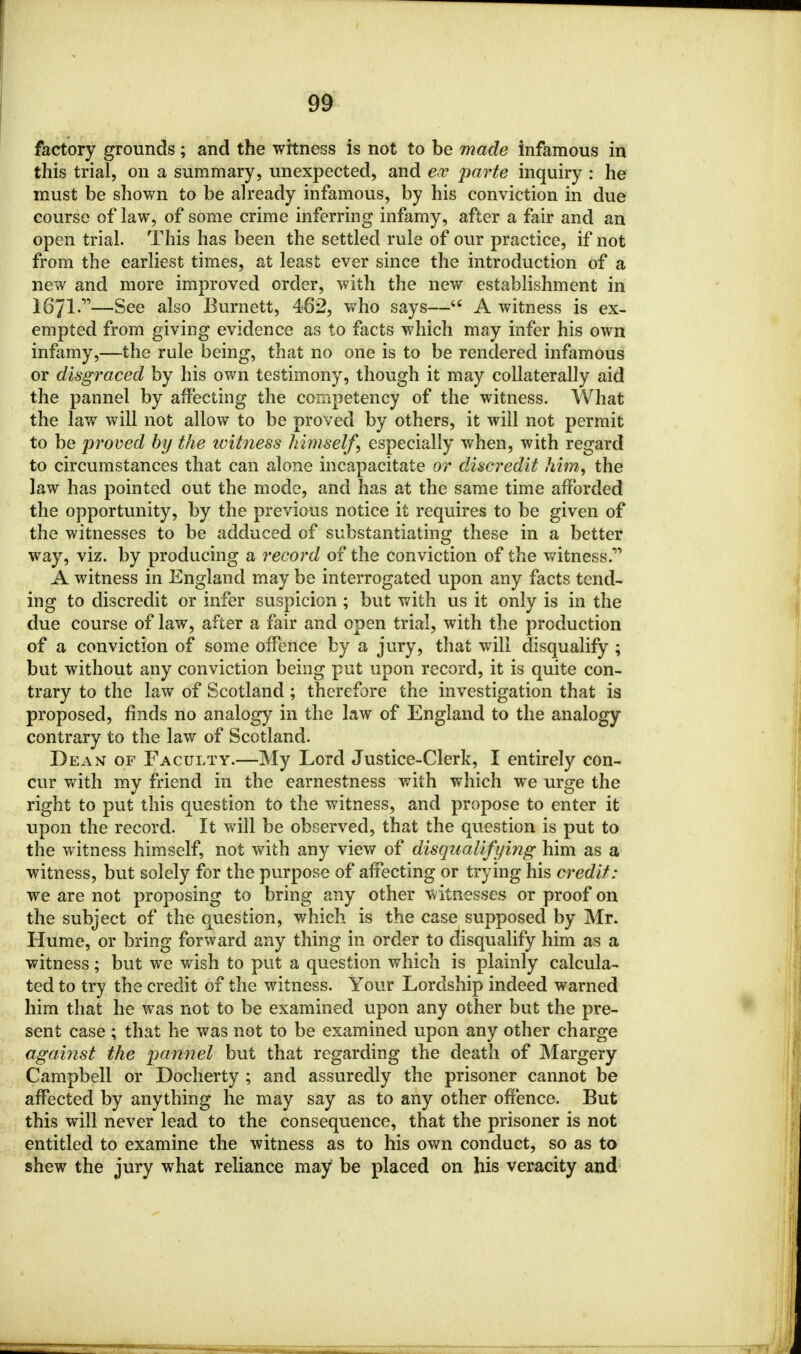 factory grounds; and the witness is not to be made infamous in this trial, on a summary, unexpected, and eoc parte inquiry : he must be shown to be already infamous, by his conviction in due course of law, of some crime inferring infamy, after a fair and an open trial. This has been the settled rule of our practice, if not from the earliest times, at least ever since the introduction of a new and more improved order, with the new establishment in 1671-—See also Burnett, 482, who says—44 A witness is ex- empted from giving evidence as to facts which may infer his own infamy,—the rule being, that no one is to be rendered infamous or disgraced by his own testimony, though it may collaterally aid the pannel by affecting the competency of the witness. What the law will not allow to be proved by others, it will not permit to be proved by the witness himself, especially when, with regard to circumstances that can alone incapacitate or discredit him, the law has pointed out the mode, and has at the same time afforded the opportunity, by the previous notice it requires to be given of the witnesses to be adduced of substantiating these in a better way, viz. by producing a record of the conviction of the witness. A witness in England may be interrogated upon any facts tend- ing to discredit or infer suspicion ; but with us it only is in the due course of law, after a fair and open trial, with the production of a conviction of some offence by a jury, that will disqualify ; but without any conviction being put upon record, it is quite con- trary to the law of Scotland ; therefore the investigation that is proposed, finds no analogy in the law of England to the analogy contrary to the law of Scotland. Dean of Faculty.—My Lord Justice-Clerk, I entirely con- cur with my friend in the earnestness with which we urge the right to put this question to the witness, and propose to enter it upon the record. It will be observed, that the question is put to the witness himself, not with any view of disqualifying him as a witness, but solely for the purpose of affecting or trying his credit: we are not proposing to bring any other witnesses or proof on the subject of the question, which is the case supposed by Mr. Hume, or bring forward any thing in order to disqualify him as a witness; but we wish to put a question which is plainly calcula- ted to try the credit of the witness. Your Lordship indeed warned him that he was not to be examined upon any other but the pre- sent case ; that he was not to be examined upon any other charge against the pannel but that regarding the death of Margery Campbell or Docherty ; and assuredly the prisoner cannot be affected by anything he may say as to any other offence. But this will never lead to the consequence, that the prisoner is not entitled to examine the witness as to his own conduct, so as to shew the jury what reliance may be placed on his veracity and