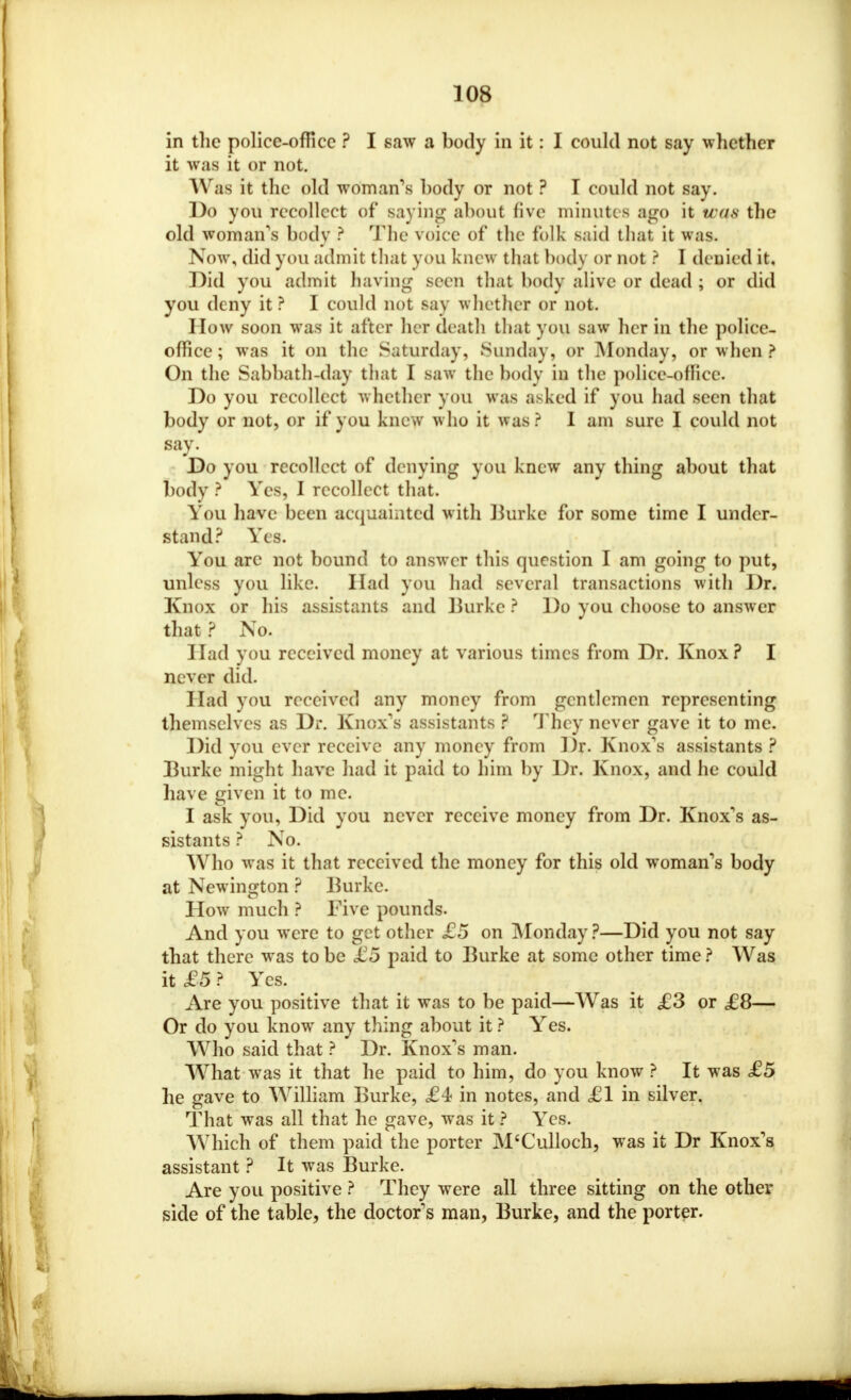 in the police-office ? I saw a body in it: I could not say whether it was it or not. Was it the old woman's body or not ? I could not say. Do you recollect of saying about five minutes ago it was the old woman's body ? The voice of the folk said that it was. Now, did you admit that you knew that body or not ? I denied it. Did you admit having scon that body alive or dead ; or did you deny it ? I could not say whether or not. I low soon was it after her death that you saw her in the police- office; was it on the Saturday, Sunday, or Monday, or when ? On the Sabbath-day that I saw the body in the police-office. Do you recollect whether you was asked if you had seen that body or not, or if you knew who it was? I am sure I could not say. Do you recollect of denying you knew any thing about that body ? Yes, I recollect that. You have been acquainted with Burke for some time I under- stand? Yes. You arc not bound to answer this question I am going to put, unless you like. Had you had se veral transactions with J)r. Knox or his assistants and Burke ? Do you choose to answer that ? No. Had you received money at various times from Dr. Knox? I never did. Had you received any money from gentlemen representing themselves as Dr. Knox's assistants ? They never gave it to me. Did you ever receive any money from Dr. Knox's assistants ? Burke might have had it paid to him by Dr. Knox, and he could have given it to me. I ask you, Did you never receive money from Dr. Knox's as- sistants ? No. Who was it that received the money for this old woman's body at Newington ? Burke. How much ? Five pounds. And you were to get other £5 on Monday ?—Did you not say that there was to be £5 paid to Burke at some other time ? Was it £5 ? Yes. Are you positive that it was to be paid—Was it £3 or £8— Or do you know any thing about it ? Yes. Who said that ? Dr. Knox's man. What was it that he paid to him, do you know ? It was £5 he gave to William Burke, £4 in notes, and £1 in silver. That was all that he gave, was it ? Yes. Which of them paid the porter M'Culloch, was it Dr Knox's assistant ? It was Burke. Are you positive ? They were all three sitting on the other side of the table, the doctor's man, Burke, and the porter.