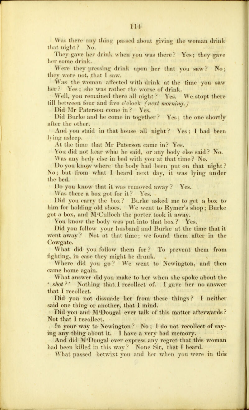 111. Was there any ttlklg passed about giving the woman drink that night? No. They gave her drink when you was there? Yes; they gave her some drink. Were they pressing drinl upon her that you saw? No; I hi y were not, that I saw. Was the woman affected with drink at the time you saw her? Yes; she was rather the worse of drink. Well, you remained there all night? Yes. \Ye stopt there till between tour and five o'clock (m vt mohwngA Did .^Ir Paterson come in ? Yes. Did Burke and he eome in together? Yes; the one shortly after the other. And you staid in that house all night? Yes ; 1 had been 1\ big asleep. At the time thai Mr Peterson clime in? Yes. ^ ou did not {.ear wha he said, or any body else said ? No. Was any body else in bed witb you at that time? No. Do you know where the body had been put on that night? No; but from what I heard nexl day, it was lying under the bed. Do you know that it was removed away? Yes. Was there a box got for it? Yes. Did you carry the box ? Burke asked me Uf get a box to him lor holding old shoes. W'e went to Rymer's shop; Burke got a box, and M'Culloeb the porter took it away. You know the body was put into that box ? Yes. Did you follow your husband and Burke at the time that it went away ? Not at that time; we found them after in the ()owgate. W hat did you follow them for ? To prevent them from fighting, in ease they might be drunk. . % Where did you ge? We went to Newington, and then came home again. What answer did you make to her when she spoke about the c shot?' Nothing that I recollect of. I gave her no answer that I recollect. Did you not dissuade her from these tilings ? I neither said one thing or another, that I mind. Did you and M'Dougal ever talk of this matter afterwards ? Not that I recollect. In your way to Newington ? No ; I do not recollect of say- ing any thing about it. I have a very bad memory. And did M'Dougal ever express any regret that this woman had been killed in this way ? None Sir, that f heard. What passed betwixt you and her when you were in this