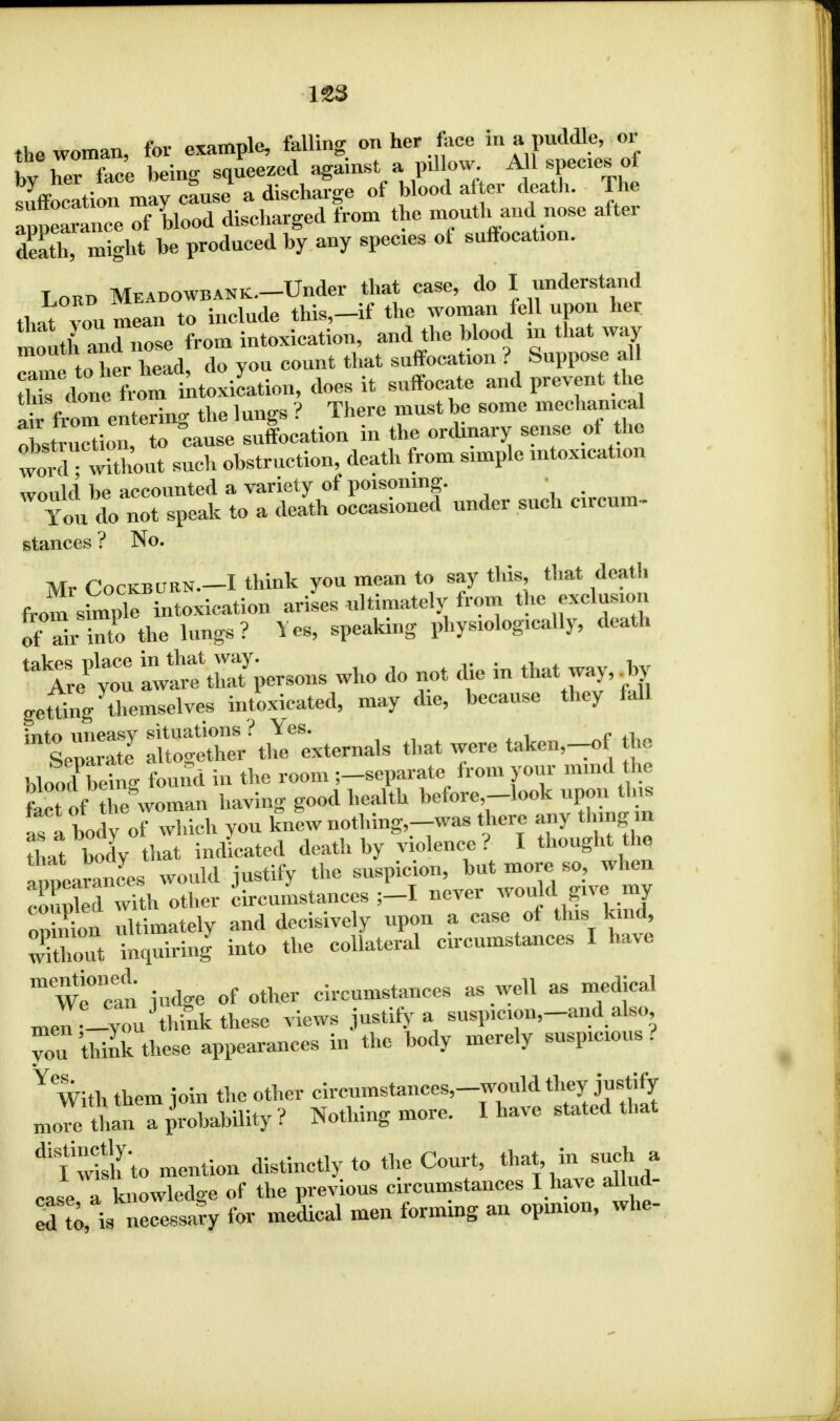 the woman, for example, falling on her face in a puddle, 01 hv her faee being squeezed against a pillow. A l species of SffJcItion may ctJ a discharge of blood after death. The appearance of blood discharged from the mouth and nose after death! might be produced by any species of suffocation. Lord Meabowbank.. Under that case, do I understand that vou mean to include this,—if the woman fell uPon ^ mlh mXnose from intoxication, and the blood in that way 1 f her head do vou count that suffocation ? Suppose all ^ fr^^ion, does it suffocate and prevent the ai from entering the lungs ? There must be some mechanical XSon, to cause suffocation in the ordinary sense of the wordTwlxhout such obstruction, death from simple intoxication would be accounted a variety of poisoning. You do not speak to a death occasioned under such circum- stances ? No. Mr Cockbubn.-I think you mean to say this, that death from staple intoxication arises ultimately from the exclusion of rinto the lungs? Yes, speaking physiologically, death ^ yo ™ ^persons who do not die in that way, to getting ^niselves intoxicated, may die, because they fall  13 Sg^t^^Os that were taken,_of the blood bring found in the room ;_scparate from your mind he feet of the woman having good health before-look upon this as a body of which you knew nothing,-was there any thing m that body that indicated death by violence? I thought the appearances would justify the suspicion, but more so, when eo Xd with other circumstances ;-I never would give my on nion ultimately and decisively upon a case of this^ kind wXout inquiring into the collateral circumstances I have We0! judge of other circumstances as well as medical me„fJYo„Jthink these views justify a susp>cion,-and also you think these appearances in the body merely suspicious? Y With them join the other circumstances,-would they justify more than a probability ? Nothing more. I have stated that ^1 wfsh'to mention distinctly to the Court, that in such a ease a knowledge of the previous circumstances I have alhid- S to,X ne~y fov medical men forming an opinion, whe-