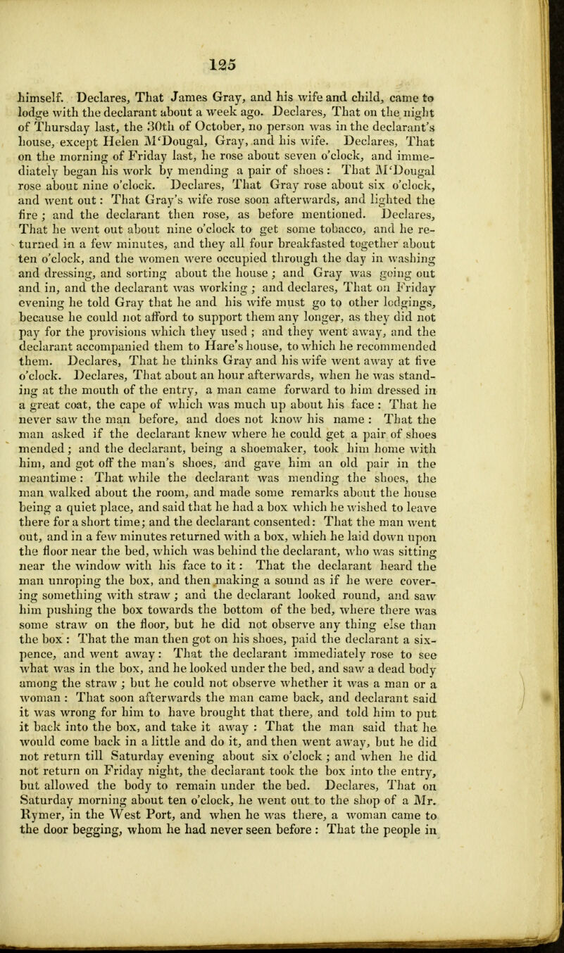 himself. Declares, That James Gray, and his wife and child, came to lodge with the declarant about a week ago. Declares, That on the night of Thursday last, the 30th of October, no person was in the declarant's house, except Helen M'Dougal, Gray, and his wife. Declares, That on the morning of Friday last, he rose about seven o'clock, and imme- diately began his work by mending a pair of shoes : That M'Dougal rose about nine o'clock. Declares, That Gray rose about six o'clock, and went out: That Gray's wife rose soon afterwards, and lighted the fire ; and the declarant then rose, as before mentioned. Declares, That he went out about nine o'clock to get some tobacco, and he re- turned in a few minutes, and they all four breakfasted together about ten o'clock, and the women were occupied through the day in washing and dressing, and sorting about the house ; and Gray was going out and in, and the declarant was working ; and declares, That on Friday evening he told Gray that he and his wife must go to other lodgings, because he could not afford to support them any longer, as they did not pay for the provisions which they used ; and they went away, and the declarant accompanied them to Hare's house, to which he recommended them. Declares, That he thinks Gray and his wife went away at five o'clock. Declares, That about an hour afterwards, when he was stand- ing at the mouth of the entry, a man came forward to him dressed in a great coat, the cape of which was much up about his face : That he never saw the man before, and does not know his name : That the man asked if the declarant knew where he could get a pair of shoes mended; and the declarant, being a shoemaker, took him home with him, and got off the man's shoes, and gave him an old pair in the meantime: That while the declarant was mending the shoes, the man walked about the room, and made some remarks about the house being a quiet place, and said that he had a box which he wished to leave there for a short time; and the declarant consented: That the man went out, and in a few minutes returned with a box, which he laid down upon the floor near the bed, which was behind the declarant, who was sitting near the window with his face to it: That the declarant heard the man unroping the box, and then making a sound as if he were cover- ing something with straw ; and the declarant looked round, and saw him pushing the box towards the bottom of the bed, where there was some straw on the floor, but he did not observe any thing else than the box : That the man then got on his shoes, paid the declarant a six- pence, and went away: That the declarant immediately rose to see what was in the box, and he looked under the bed, and saw a dead body among the straw ; but he could not observe whether it was a man or a woman : That soon afterwards the man came back, and declarant said it was wrong for him to have brought that there, and told him to put it back into the box, and take it away : That the man said that he would come back in a little and do it, and then went away, but he did not return till Saturday evening about six o'clock; and when he did not return on Friday night, the declarant took the box into the entry, but allowed the body to remain under the bed. Declares, That on Saturday morning about ten o'clock, he went out to the shop of a Mr. Rymer, in the West Port, and when he was there, a woman came to the door begging, whom he had never seen before : That the people in