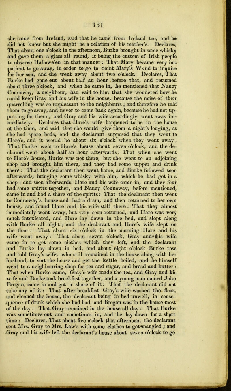 ^he came from Ireland, said that he came from Ireland too., and h« did not know but she might be a relation of his mother's. Declares, That about one o'clock in the afternoon, Burke brought in some whisky and gave them a glass all round, it being the custom of Irish people to observe Hallowe'en in that manner: That Mary became very im- patient to go away, in order to go to Saint Mary's Wynd to inquire for her son, and she went away about two o'clock. Declares, That Burke had gone out about half an hour before that, and returned about three o'clock, and when he came in, he mentioned that Nancy Connoway, a neighbour, had said to him that she wondered how he could keep Gray and his wife in the house, because the noise of their quarrelling was so unpleasant to the neighbours; and therefore he told them to go away, and never to come back again, because he had not up- putting for them ; and Gray and his wife accordingly went away im- mediately. Declares that Hare's wife happened to be in the house at the time, and said that she would give them a night's lodging, as she had spare beds, and the declarant supposed that they went to Hare's, and it would be about six o'clock when they went away : That Burke went to Hare's house about seven o'clock, and the de- clarant went aboufc half an hour afterwards : That when she went to Hare's house, Burke was not there, but she went to an adjoining shop and brought him there, and they had some supper and drink there: That the declarant then went home, and Burke followed soon afterwards, bringing some whisky with him, which he had got in a shop ; and soon afterwards Hare and his wife came in, and they four had some spirits together, and Nancy Connoway, before mentioned, came in and had a share of the spirits: That the declarant then went to Connoway's house and had a dram, and then returned to her own house, and found Hare and his wife still there : That they almost immediately went away, but very soon returned, and Hare was very much intoxicated, and Hare lay down in the bed, and slept along -with Burke all night; and the declarant and Hare's wife slept on the floor : That about six o'clock in the morning Hare and his wife went away : That about seven o'clock, Gray and^lfcis wife came in to get some clothes which they left, and the declarant and Burke lay down in bed, and about eight o'clock Burke rose and told Gray's wife, who still remained in the house along with her husband, to sort the house and get the kettle boiled, and he himself went to a neighbouring shop for tea and sugar, and bread and butter : That when Burke came, Gray's wife made the tea, and Gray and his wife and Burke took breakfast together, and a young man named John Brogan, came in and got a share of it; That the declarant did not take any of it: That after breakfast Gray's wife washed the floor, and cleaned the house, the declarant being in bed unwell, in conse- quence of drink which she had had, and Brogan was in the house most of the day : That Gray remained in the house all day : That Burke was sometimes out and sometimes in, and he lay down for a short time : Declares, That about five o'clock that afternoon, the declarant sent Mrs. Gray to Mrs. Law's with some clothes to get mangled ; and Gray and his wife left the declarant's house about seven o'clock to go