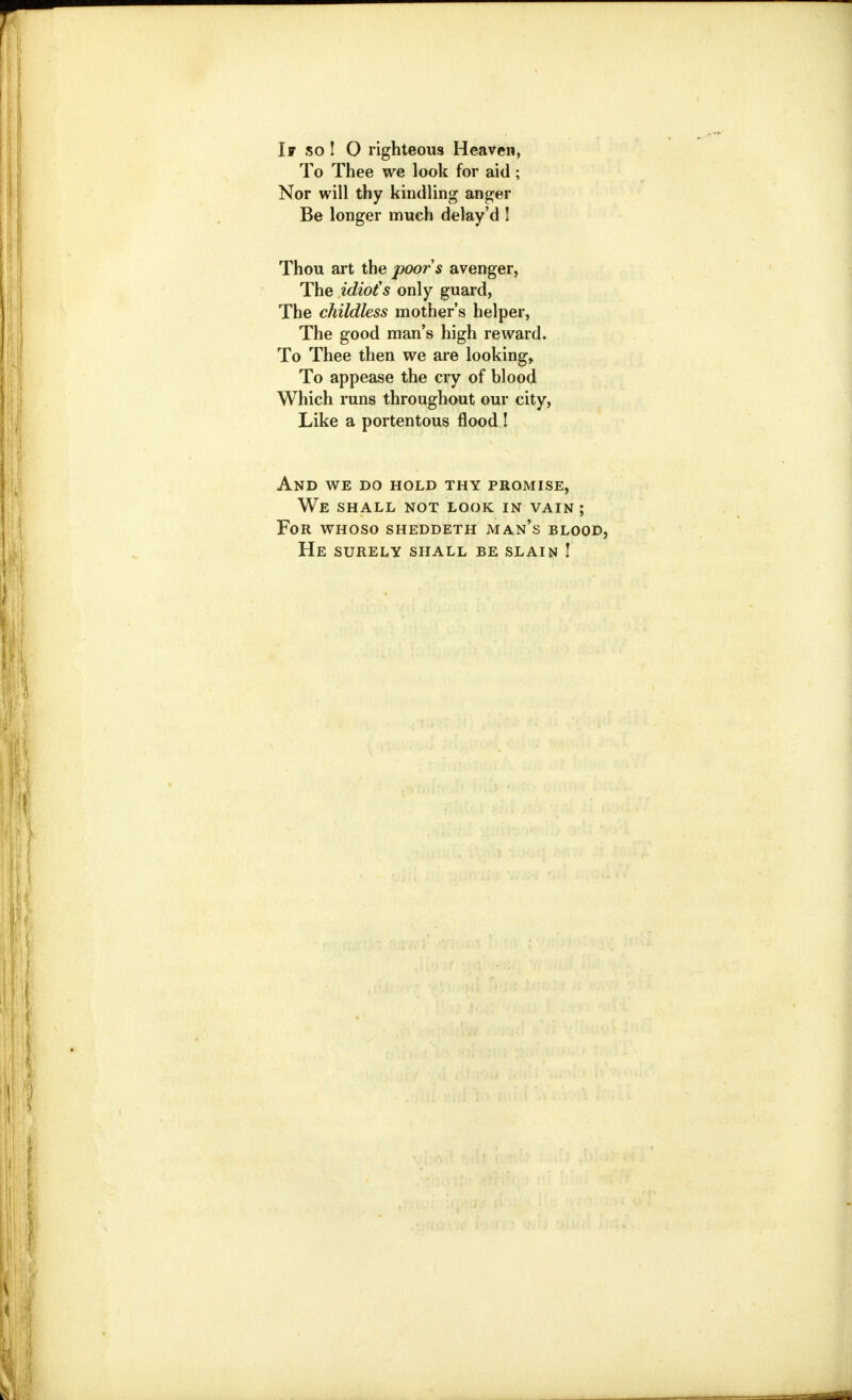 If so! O righteous Heaven, To Thee we look for aid; Nor will thy kindling anger Be longer much delay'd 1 Thou art the poors avenger, The idiot's only guard, The childless mother's helper, The good man's high reward. To Thee then we are looking, To appease the cry of blood Which runs throughout our city, Like a portentous flood! And we do hold thy promise, We shall not look in vain ; For whoso sheddeth man's blood, He surely shall be slain !