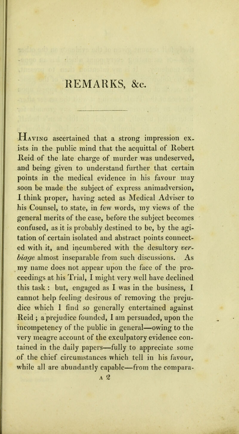 REMARKS, &c. Ha ving ascertained that a strong impression ex- ists in the public mind that the acquittal of Robert Reid of the late charge of murder was undeserved, and being given to understand further that certain points in the medical evidence in his favour may soon be made the subject of express animadversion, I think proper, having acted as Medical Adviser to his Counsel, to state, in few words, my views of the general merits of the case, before the subject becomes confused, as it is probably destined to be, by the agi- tation of certain isolated and abstract points connect- ed with it, and incumbered with the desultory ver- biage almost inseparable from such discussions. As my name does not appear upon the face of the pro- ceedings at his Trial, I might very well have declined this task : but, engaged as I was in the business, I cannot help feeling desirous of removing the preju- dice which 1 find so generally entertained against Reid ; a prejudice founded, I am persuaded, upon the incompetency of the public in general—owing to the very meagre account of the exculpatory evidence con- tained in the daily papers—fully to appreciate some of the chief circumstances which tell in his favour, while all are abundantly capable—from the compara-