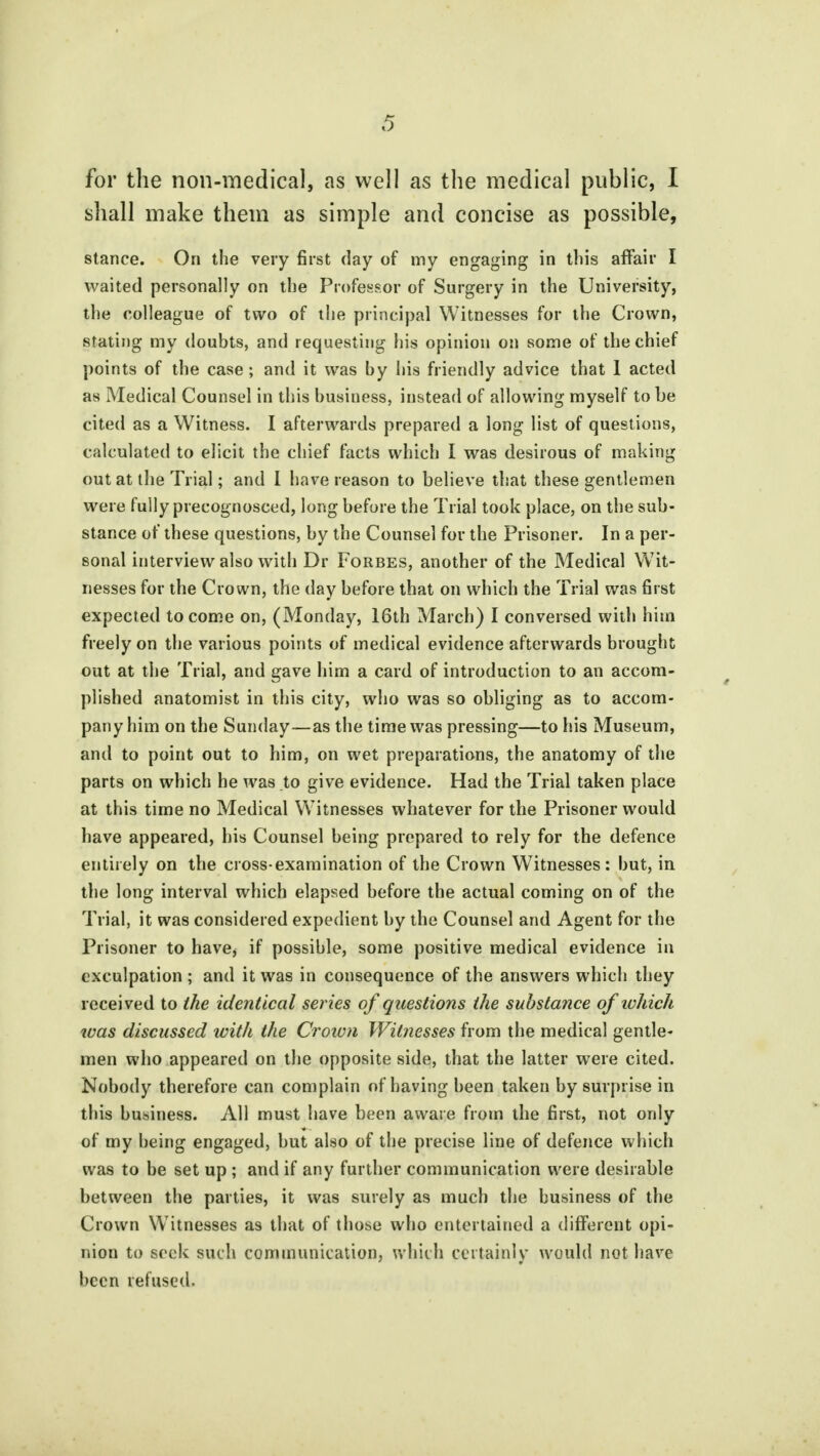 for the non-medical, as well as the medical public, I shall make them as simple and concise as possible, stance. On the very first day of my engaging in this affair I waited personally on the Professor of Surgery in the University, the colleague of two of the principal Witnesses for the Crown, stating my doubts, and requesting his opinion on some of the chief points of the case; and it was by his friendly advice that I acted as Medical Counsel in this business, instead of allowing myself to be cited as a Witness. I afterwards prepared a long list of questions, calculated to elicit the chief facts which I was desirous of making out at the Trial; and I have reason to believe that these gentlemen were fully precognosced, long before the Trial took place, on the sub- stance of these questions, by the Counsel for the Prisoner. In a per- sonal interview also with Dr Forbes, another of the Medical Wit- nesses for the Crown, the day before that on which the Trial was first expected to come on, (Monday, 16th March) I conversed with him freely on the various points of medical evidence afterwards brought out at the Trial, and gave him a card of introduction to an accom- plished anatomist in this city, who was so obliging as to accom- pany him on the Sunday—as the time was pressing—to his Museum, and to point out to him, on wet preparations, the anatomy of the parts on which he was to give evidence. Had the Trial taken place at this time no Medical Witnesses whatever for the Prisoner would have appeared, his Counsel being prepared to rely for the defence entirely on the cross-examination of the Crown Witnesses: but, in the long interval which elapsed before the actual coming on of the Trial, it was considered expedient by the Counsel and Agent for the Prisoner to have, if possible, some positive medical evidence in exculpation ; and it was in consequence of the answers which they received to the identical series of questions the substance of which was discussed with the Crown Witnesses from the medical gentle- men who appeared on the opposite side, that the latter were cited. Nobody therefore can complain of having been taken by surprise in this business. All must have been aware from the first, not only of my being engaged, but also of the precise line of defence which was to be set up ; and if any further communication were desirable between the parties, it was surely as much the business of the Crown Witnesses as that of those who entertained a different opi- nion to seek such communication, which certainly would not have been refused.