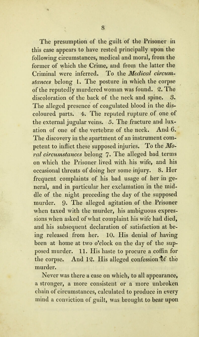 8 The presumption of the guilt of the Prisoner in this case appears to have rested principally upon the following circumstances, medical and moral, from the former of which the Crime, and from the latter the Criminal were inferred. To the Medical circum- stances belong I. The posture in which the corpse of the reputedly murdered woman was found. 2. The discoloration of the back of the neck and spine. 3. The alleged presence of coagulated blood in the dis- coloured parts. 4. The reputed rupture of one of the external jugular veins. 5. The fracture and lux- ation of one of the vertebrae of the neck. And 6. The discovery in the apartment of an instrument com- petent to inflict these supposed injuries. To the Mo- ral circumstances belong 7* The alleged bad terms on which the Prisoner lived with his wife, and his occasional threats of doing her some injury. 8. Her frequent complaints of his bad usage of her in ge- neral, and in particular her exclamation in the mid- dle of the night preceding the day of the supposed murder. 9. The alleged agitation of the Prisoner when taxed with the murder, his ambiguous expres- sions when asked of what complaint his wife had died, and his subsequent declaration of satisfaction at be- ing released from her. 10. His denial of having been at home at two o'clock on the day of the sup- posed murder. 11. His haste to procure a coffin for the corpse. And 12. His alleged confession ^f the murder. Never was there a case on which, to all appearance, a stronger, a more consistent or a more unbroken chain of circumstances, calculated to produce in every mind a conviction of guilt, was brought to bear upon