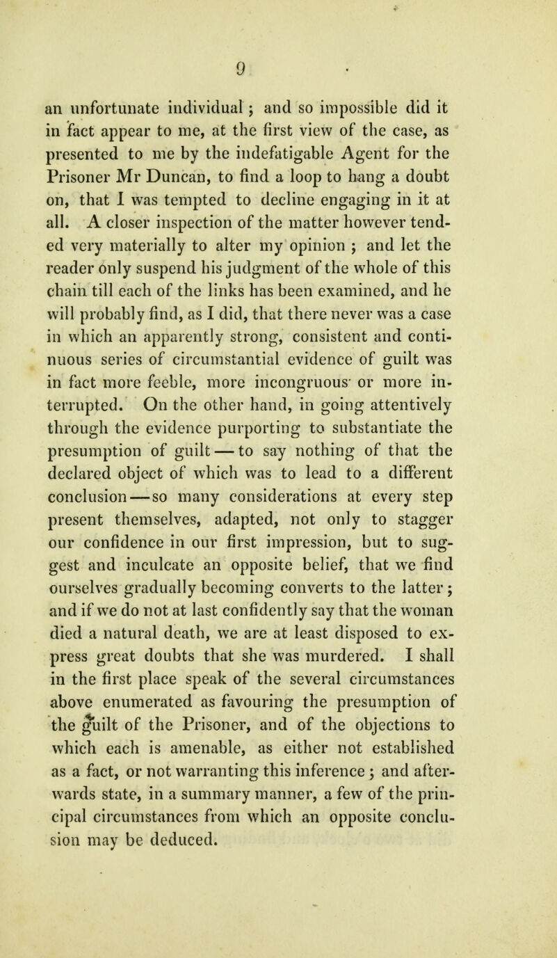 an unfortunate individual ; and so impossible did it in fact appear to me, at the first view of the case, as presented to me by the indefatigable Agent for the Prisoner Mr Duncan, to find a loop to hang a doubt on, that I was tempted to decline engaging in it at all. A closer inspection of the matter however tend- ed very materially to alter my opinion ; and let the reader only suspend his judgment of the whole of this chain till each of the links has been examined, and he will probably find, as I did, that there never was a case in which an apparently strong, consistent and conti- nuous series of circumstantial evidence of guilt was in fact more feeble, more incongruous' or more in- terrupted. On the other hand, in going attentively through the evidence purporting to substantiate the presumption of guilt — to say nothing of that the declared object of which was to lead to a different conclusion — so many considerations at every step present themselves, adapted, not only to stagger our confidence in our first impression, but to sug- gest and inculcate an opposite belief, that wre find ourselves gradually becoming converts to the latter; and if we do not at last confidently say that the woman died a natural death, we are at least disposed to ex- press great doubts that she was murdered. I shall in the first place speak of the several circumstances above enumerated as favouring the presumption of the guilt of the Prisoner, and of the objections to which each is amenable, as either not established as a fact, or not warranting this inference ; and after- wards state, in a summary manner, a few of the prin- cipal circumstances from which an opposite conclu- sion may be deduced.