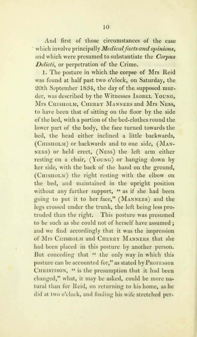 And first of those circumstances of the case which involve principally Medicalfacts and opinions, and which were presumed to substantiate the Corpus Delicti, or perpetration of the Crime. 1. The posture in which the corpse of Mrs Reid was found at half past two o'clock, on Saturday, the 20th September 1834, the day of the. supposed mur- der, was described by the Witnesses Isobel Young, Mrs Chisholm, Cherry Manners and Mrs Ness, to have been that of sitting on the floor by the side of the bed, with a portion of the bed-clothes round the lower part of the body, the face turned towards the bed, the head either inclined a little backwards, (Chisholm) or backwards and to one side, (Man- ners) or held erect, (Ness) the left arm either resting on a chair, (Young) or hanging down by her side, with the back of the hand on the ground, (Chisholm) the right resting with the elbow on the bed, and maintained in the upright position without any further support,  as if she had been going to put it to her face, (Manners) and the legs crossed under the trunk, the left being less pro- truded than the right. This posture was presumed to be such as she could not of herself have assumed ; and we find accordingly that it was the impression of Mrs Chisholm and Cherry Manners that she had been placed in this posture by another person. But conceding that  the only way in which this posture can be accounted for, as stated by Professor Cii ims i ison,  is the presumption that it had been changed, what, it may be asked, could be more na- tural than for Reid, on returning to his home, as he did at two o'clock, and finding his wife stretched per-