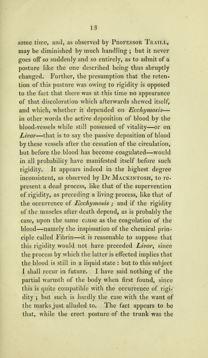 some time, and, as observed by Professor Traill, may be diminished by much handling ; but it never goes off* so suddenly and so entirely, as to admit of a posture like the one described being thus abruptly changed. Further, the presumption that the reten- tion of this posture was owing to rigidity is opposed to the fact that there was at this time no appearance of that discoloration which afterwards shewed itself, and which, whether it depended on Ecchymosis— in other words the active deposition of blood by the blood-vessels while still possessed of vitality—or on Livor—that is to say the passive deposition of blood by these vessels after the cessation of the circulation, but before the blood has become coagulated—would in all probability have manifested itself before such rigidity. It appears indeed in the highest degree inconsistent, as observed by Dr Mackintosh, to re- present a dead process, like that of the supervention of rigidity, as preceding a living process, like that of the occurrence of Ecchymosis ; and if the rigidity of the muscles after death depend, as is probably the case, upon the same cause as the coagulation of the blood—namely the inspissation of the chemical prin- ciple called Fibrin—it is reasonable to suppose that this rigidity would not have preceded Livor, since the process by which the latter is effected implies that the blood is still in a liquid state : but to this subject I shall recur in future. I have said nothing of the partial warmth of the body when first found, since this is quite compatible with the occurrence of rigi- dity ; but such is hardly the case with the want of the marks just alluded to. The fact appears to be that, while the erect posture of the trunk was the