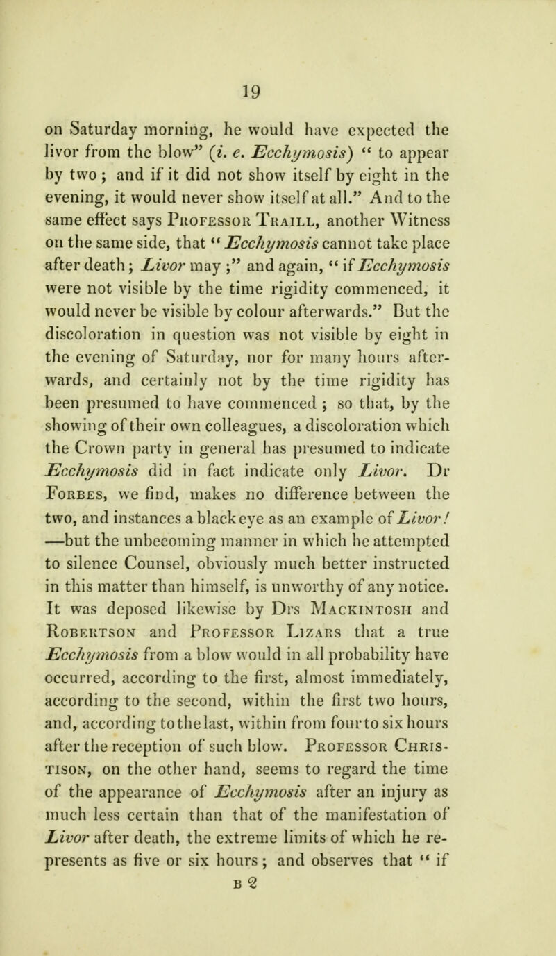 on Saturday morning, he would have expected the livor from the blow (i. e. Ecchymosis)  to appear by two ; and if it did not show itself by eight in the evening, it would never show itself at all. And to the same effect says Professor Traill, another Witness on the same side, that  Ecchymosis cannot take place after death; Livor may and again,  if Ecchymosis were not visible by the time rigidity commenced, it would never be visible by colour afterwards. But the discoloration in question was not visible by eight in the evening of Saturday, nor for many hours after- wards, and certainly not by the time rigidity has been presumed to have commenced ; so that, by the showing of their own colleagues, a discoloration which the Crown party in general has presumed to indicate Ecchymosis did in fact indicate only Livor. Dr Forbes, we find, makes no difference between the two, and instances a black eye as an example of Livor! —but the unbecoming manner in which he attempted to silence Counsel, obviously much better instructed in this matter than himself, is unworthy of any notice. It was deposed likewise by Drs Mackintosh and Robertson and Professor Lizars that a true Ecchymosis from a blow would in all probability have occurred, according to the first, almost immediately, according to the second, within the first two hours, and, according to the last, within from four to six hours after the reception of such blow. Professor Chris- tison, on the other hand, seems to regard the time of the appearance of Ecchymosis after an injury as much less certain than that of the manifestation of Livor after death, the extreme limits of which he re- presents as five or six hours ; and observes that M if b <2