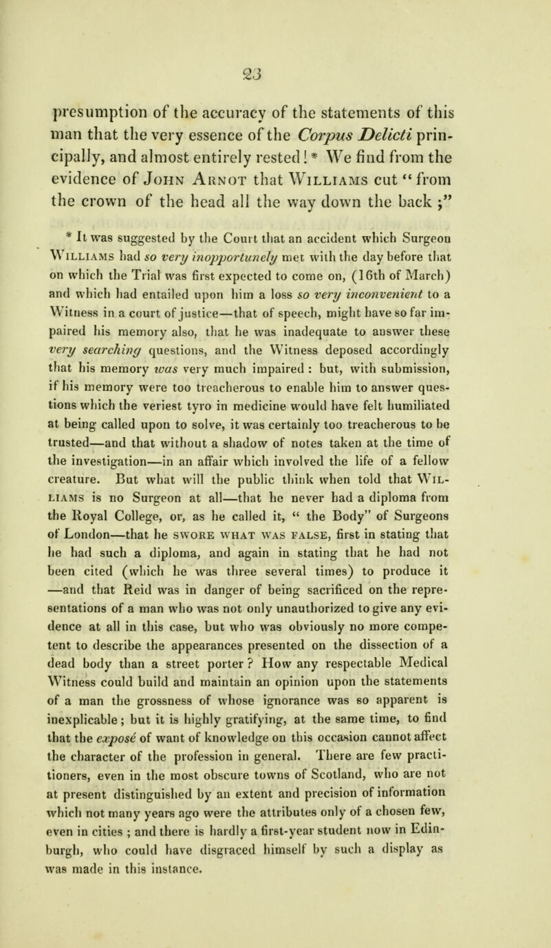 presumption of the accuracy of the statements of this man that the very essence of the Corpus Delicti prin- cipally, and almost entirely rested! * We find from the evidence of John Arnot that Williams cut from the crown of the head all the way down the back ?' * It was suggested by the Court that an accident which Surgeon Williams had so very inopportunely met with the day before that on which the Trial was first expected to come on, (16th of March ) and which had entailed upon him a loss so very inconvenient to a Witness in a court of justice—that of speech, might have so far im- paired his memory also, that he was inadequate to answer these very searching questions, and the Witness deposed accordingly that his memory was very much impaired : but, with submission, if his memory were too treacherous to enable him to answer ques- tions which the veriest tyro in medicine would have felt humiliated at being called upon to solve, it was certainly too treacherous to be trusted—and that without a shadow of notes taken at the time of the investigation—in an affair which involved the life of a fellow creature. But what will the public think when told that Wil- liams is no Surgeon at all—that he never had a diploma from the Royal College, or, as he called it,  the Body of Surgeons of London—that he swore what was false, first in stating that he had such a diploma, and again in stating that he had not been cited (which he was three several times) to produce it —and that Reid was in danger of being sacrificed on the repre- sentations of a man who was not only unauthorized to give any evi- dence at all in this case, but who was obviously no more compe- tent to describe the appearances presented on the dissection of a dead body than a street porter ? How any respectable Medical Witness could build and maintain an opinion upon the statements of a man the grossness of whose ignorance was so apparent is inexplicable; but it is highly gratifying, at the same time, to find that the expose of want of knowledge on this occasion cannot affect the character of the profession in general. There are few practi- tioners, even in the most obscure towns of Scotland, who are not at present distinguished by an extent and precision of information which not many years ago were the attributes only of a chosen few, even in cities ; and there is hardly a first-year student now in Edin- burgh, who could have disgraced himself by such a display as was made in this instance.