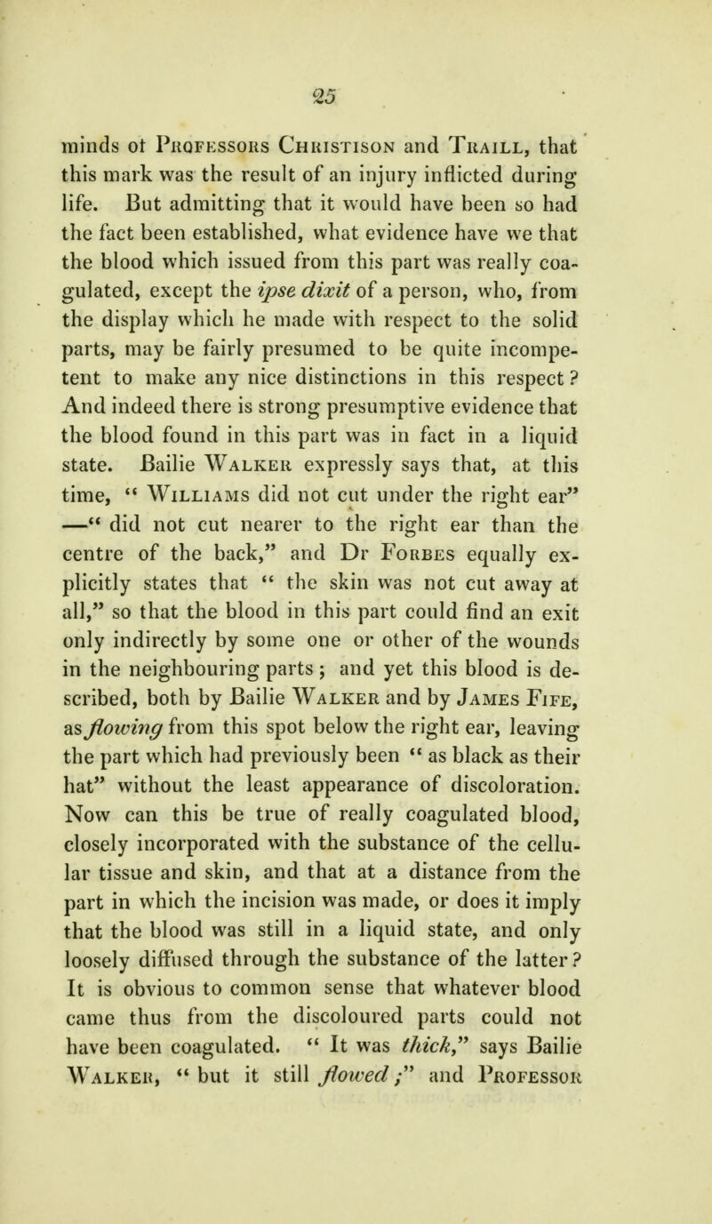 minds ot Professors Christison and Traill, that this mark was the result of an injury inflicted during life. But admitting that it would have been so had the fact been established, what evidence have we that the blood which issued from this part was really coa- gulated, except the ipse dixit of a person, who, from the display which he made with respect to the solid parts, may be fairly presumed to be quite incompe- tent to make any nice distinctions in this respect ? And indeed there is strong presumptive evidence that the blood found in this part was in fact in a liquid state. Bailie Walker expressly says that, at this time,  Williams did not cut under the right ear — did not cut nearer to the right ear than the centre of the back, and Dr Forbes equally ex- plicitly states that  the skin was not cut away at all, so that the blood in this part could find an exit only indirectly by some one or other of the wounds in the neighbouring parts ; and yet this blood is de- scribed, both by Bailie Walker and by James Fife, as flowing from this spot below the right ear, leaving the part which had previously been  as black as their hat without the least appearance of discoloration. Now can this be true of really coagulated blood, closely incorporated with the substance of the cellu- lar tissue and skin, and that at a distance from the part in which the incision was made, or does it imply that the blood was still in a liquid state, and only loosely diffused through the substance of the latter? It is obvious to common sense that whatever blood came thus from the discoloured parts could not have been coagulated.  It was thick says Bailie Walker,  but it still flowed; and Professor