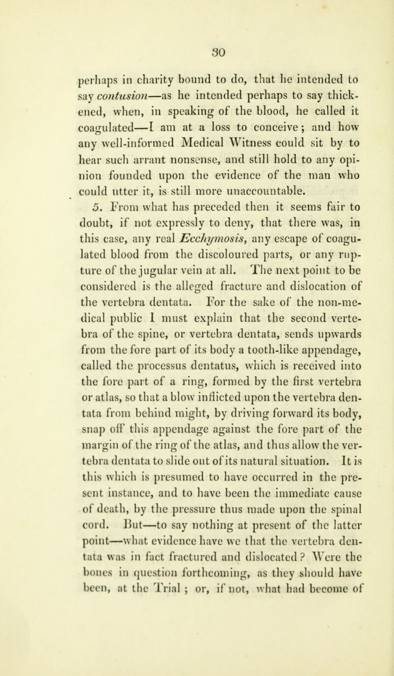 perhaps in charity bound to do, that he intended to say contusion—as he intended perhaps to say thick- ened, when, in speaking of the blood, he called it coagulated—I am at a loss to conceive; and how any well-informed Medical Witness could sit by to hear such arrant nonsense, and still hold to any opi- nion founded upon the evidence of the man who could utter it, is still more unaccountable. 5. From what has preceded then it seems fair to doubt, if not expressly to deny, that there was, in this case, any real Ecc/ii/mosis, any escape of coagu- lated blood from the discoloured parts, or any rup- ture of the jugular vein at all. The next point to be considered is the alleged fracture and dislocation of the vertebra dentata. For the sake of the non-me- dical public I must explain that the second verte- bra of the spine, or vertebra dentata, sends upwards from the fore part of its body a tooth-like appendage, called the processus dentatus, which is received into the fore part of a ring, formed by the first vertebra or atlas, so that a blow inflicted upon the vertebra den- tata from behind might, by driving forward its body, snap off this appendage against the fore part of the margin of the ring of the atlas, and thus allow the ver- tebra dentata to slide out of its natural situation. It is this which is presumed to have occurred in the pre- sent instance, and to have been the immediate cause of death, by the pressure thus made upon the spinal cord. But—to say nothing at present of the latter point—what evidence have we that the vertebra den- tata was in fact fractured and dislocated? Were the hours in question forthcoming, as they should have been, ;it 1 he Trial ; or, if not, what had become of