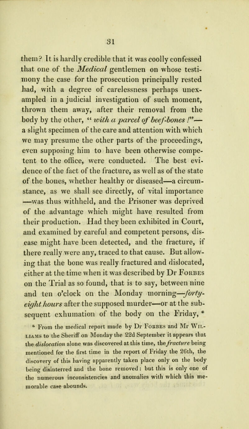 them ? It is hardly credible that it was coolly confessed that one of the Medical gentlemen on whose testi- mony the case for the prosecution principally rested had, with a degree of carelessness perhaps unex- ampled in a judicial investigation of such moment, thrown them away, after their removal from the body by the other,  ivith a parcel of beef-bones /— a slight specimen of the care and attention with which we may presume the other parts of the proceedings, even supposing him to have been otherwise compe- tent to the office, were conducted. The best evi- dence of the fact of the fracture, as well as of the state of the bones, whether healthy or diseased—a circum- stance, as we shall see directly, of vital importance —was thus withheld, and the Prisoner was deprived of the advantage which might have resulted from their production. Had they been exhibited in Court, and examined by careful and competent persons, dis- ease might have been detected, and the fracture, if there really were any, traced to that cause. But allow- ing that the bone was really fractured and dislocated, either at the time when it was described by Dr Forbes on the Trial as so found, that is to say, between nine and ten o'clock on the Monday morning—forty- eight hours after the supposed murder—or at the sub- sequent exhumation of the body on the Friday, * * From the medical report made by Dr Forbes and Mr Wil- liams to the Sheriff on Monday the 22d September it appears that the dislocation alone was discovered at this time, the fracture being mentioned for the first time in the report of Friday the 26th, the discovery of this having apparently taken place only on the body being disinterred and the bone removed: but this is only one of the numerous inconsistencies and anomalies with which this me- morable case abounds.