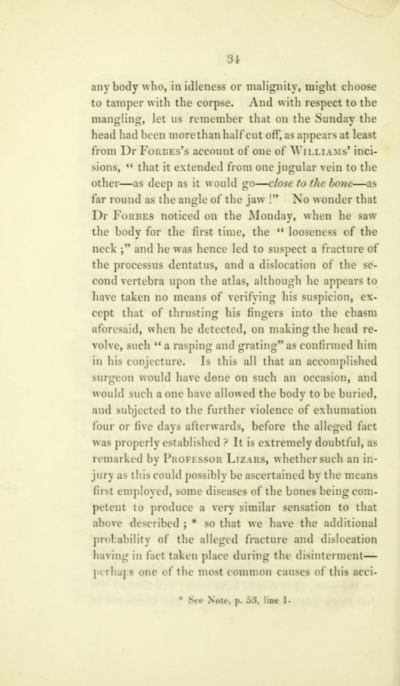 31. anybody who, in idleness or malignity, might choose to tamper with the corpse. And with respect to the mangling, let us remember that on the Sunday the head had been more than half cut off, as appears at least from Dr Forres's account of one of Williams' inci- sions,  that it extended from one jugular vein to the other—as deep as it would go—close to the bone—as far round as the angle of the jaw ! No wonder that Dr Forbes noticed on the Monday, when he saw the body for the first time, the  looseness of the neck ; and he was hence led to suspect a fracture of the processus dentatus, and a dislocation of the se- cond vertebra upon the atlas, although he appears to have taken no means of verifying his suspicion, ex- cept that of thrusting his fingers into the chasm aforesaid, when he detected, on making the head re- volve, such  a rasping and grating as confirmed him in his conjecture. Is this all that an accomplished surgeon would have done on such an occasion, and would such a one have allowed the body to be buried, and subjected to the further violence of exhumation four or five days afterwards, before the alleged fact was properly established ? It is extremely doubtful, as remarked by Professor Lizars, whether such an in- jury as this could possibly be ascertained by the means first employed, some diseases of the bones being com- petent to produce a very similar sensation to that above described ; * so that we have the additional probability of the alleged fracture and dislocation having in fact taken place during the disinterment— pcrha] s one of the most common causes of this acci- * Bee Note p. &3, line 1-