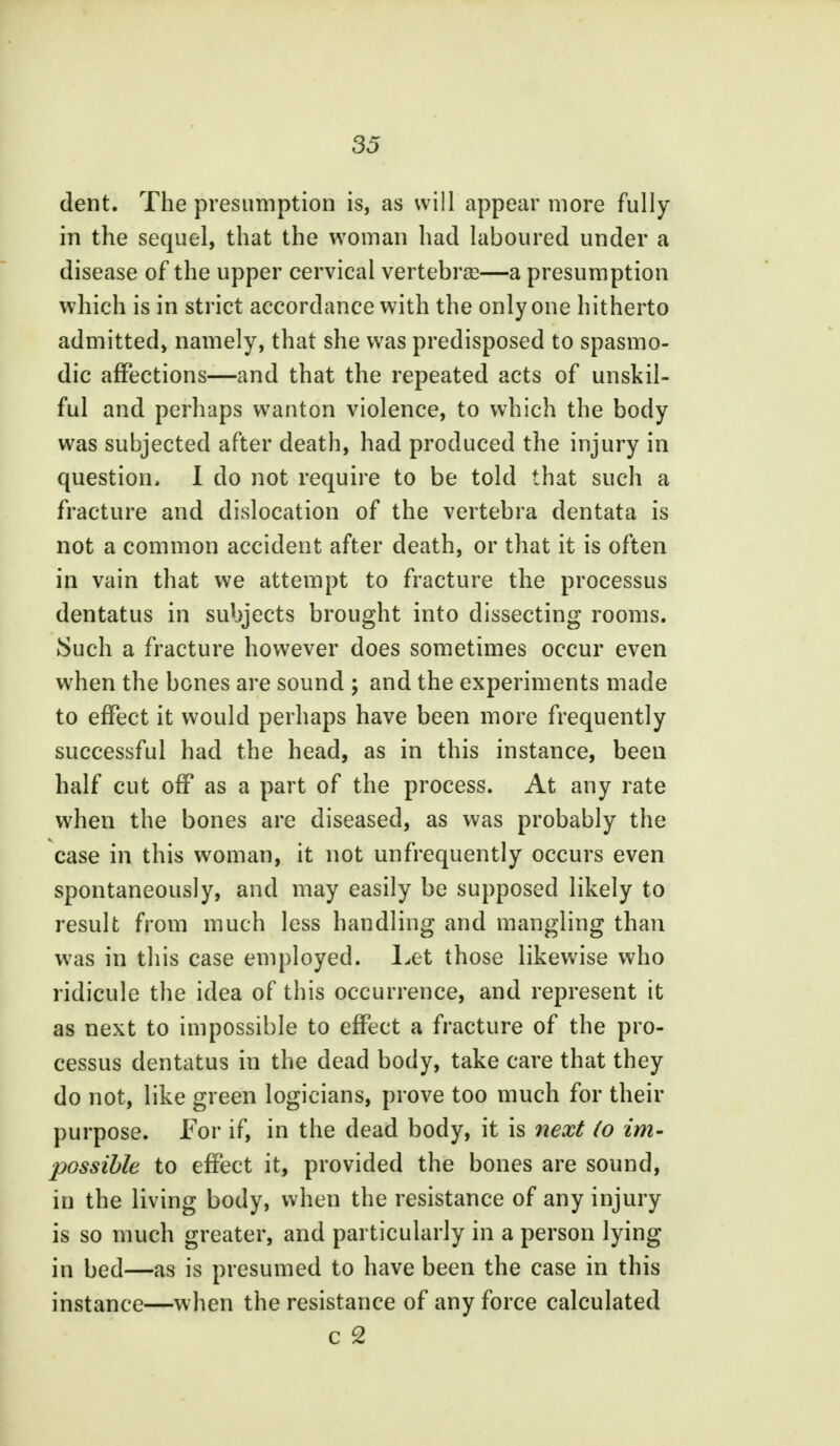 dent. The presumption is, as will appear more fully in the sequel, that the woman had laboured under a disease of the upper cervical vertebras—a presumption which is in strict accordance with the only one hitherto admitted, namely, that she was predisposed to spasmo- dic affections—and that the repeated acts of unskil- ful and perhaps wanton violence, to which the body was subjected after death, had produced the injury in question, I do not require to be told that such a fracture and dislocation of the vertebra dentata is not a common accident after death, or that it is often in vain that we attempt to fracture the processus dentatus in subjects brought into dissecting rooms. Such a fracture however does sometimes occur even when the bones are sound ; and the experiments made to effect it would perhaps have been more frequently successful had the head, as in this instance, been half cut off as a part of the process. At any rate when the bones are diseased, as was probably the case in this woman, it not unfrequently occurs even spontaneously, and may easily be supposed likely to result from much less handling and mangling than was in this case employed. Let those likewise who ridicule the idea of this occurrence, and represent it as next to impossible to effect a fracture of the pro- cessus dentatus in the dead body, take care that they do not, like green logicians, prove too much for their purpose. For if, in the dead body, it is next (o im- possible to effect it, provided the bones are sound, in the living body, when the resistance of any injury is so much greater, and particularly in a person lying in bed—as is presumed to have been the case in this instance—when the resistance of any force calculated c 2