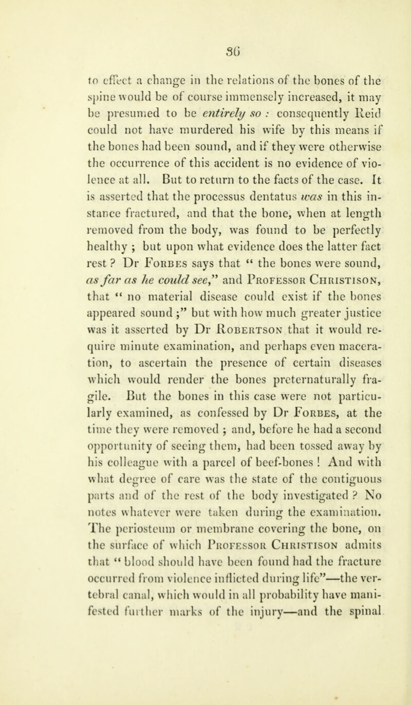 SG to effect a change in the relations of the bones of the spine would be of course immensely increased, it may be presumed to be entirely so : consequently Reid could not have murdered his wife by this means if the bones had been sound, and if they were otherwise the occurrence of this accident is no evidence of vio- lence at all. But to return to the facts of the case, ft is asserted that the processus dentatus was in this in- stance fractured, and that the bone, when at length removed from the body, was found to be perfectly healthy ; but upon what evidence does the latter fact rest ? Dr Forbes says that  the bones were sound, as far as he could see, and Professor Christison, that  no material disease could exist if the bones appeared sound but with how much greater justice was it asserted by Dr Robertson that it would re- quire minute examination, and perhaps even macera- tion, to ascertain the presence of certain diseases which would render the bones preternaturally fra- gile. But the bones in this case were not particu- larly examined, as confessed by Dr Forbes, at the time they were removed ; and, before he had a second opportunity of seeing them, had been tossed away by his colleague with a parcel of beef-bones ! And with what degree of care was the state of the contiguous parts and of the rest of the body investigated ? No notes whatever were taken during the examination. The periosteum or membrane covering the bone, on the surface of which Professor Christison admits that  blood should have been found had the fracture occurred from violence inflicted during life—the ver- tebral canal, which would in all probability have mani- fested further marks of the injury—and the spinal