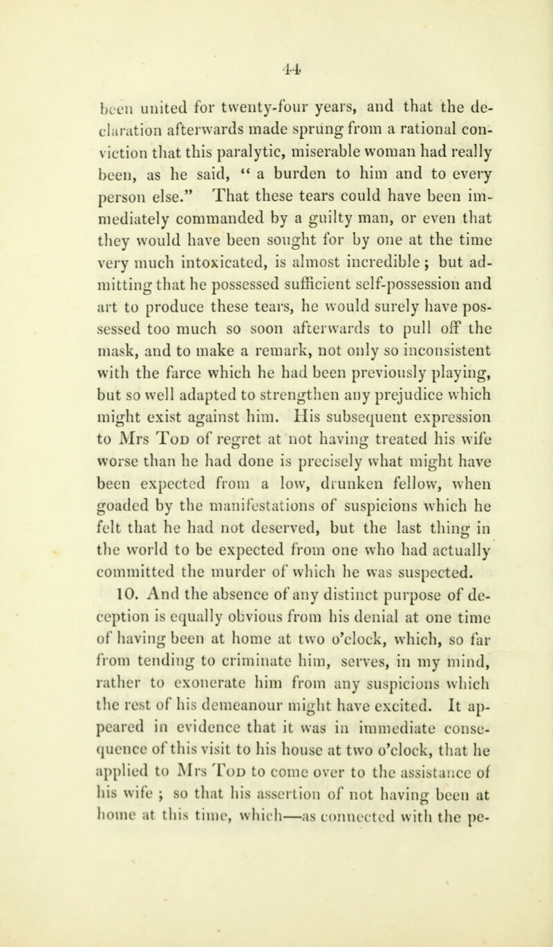 been united for twenty-four years, and that the de- claration afterwards made sprung from a rational con- viction that this paralytic, miserable woman had really been, as he said,  a burden to him and to every person else. That these tears could have been im- mediately commanded by a guilty man, or even that they would have been sought for by one at the time very much intoxicated, is almost incredible ; but ad- mitting that he possessed sufficient self-possession and art to produce these tears, he would surely have pos- sessed too much so soon afterwards to pull off the mask, and to make a remark, not only so inconsistent with the farce which he had been previously playing, but so well adapted to strengthen any prejudice which might exist against him. His subsequent expression to Mrs Tod of regret at not having treated his wife worse than he had done is precisely what might have been expected from a low, drunken fellow, when goaded by the manifestations of suspicions which he felt that he had not deserved, but the last thing in the world to be expected from one who had actually committed the murder of which he was suspected. 10. And the absence of any distinct purpose of de- ception is equally obvious from his denial at one time of having been at home at two o'clock, which, so far from tending to criminate him, serves, in my mind, rather to exonerate him from any suspicions which the rest of his demeanour might have excited. It ap- peared in evidence that it was in immediate conse- quence of this visit to his house at two o'clock, that he applied to Mrs Tod to come over to the assistance of his wife ; so that his assertion of not having been at home at this time, which—as connected with the pe-