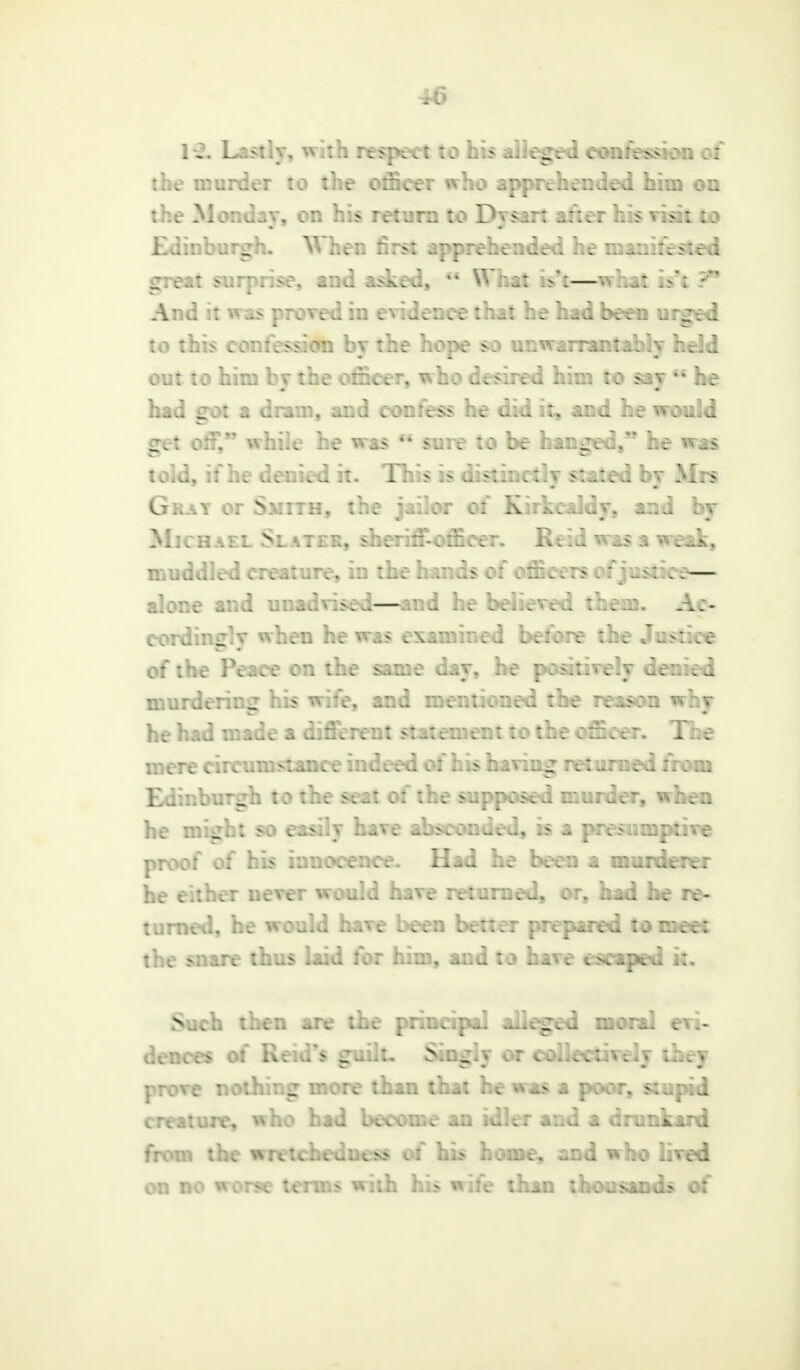 K. Lastly, with respect to his alleged confession of the murder to the officer who apprehended him on the Monday, on his return to Dysart alter his visit to Edinburgh. When first apprehended he manifested great surprise, and asked,  What k't—what is't T9 And it was proved iu evidence that he had been urged to this confession by the hope so unwarrantably held out to him by the officer, who desired him to say *' he had got a dram, and confess he did it, and he would get elf. while he was M sure to be hanged, he was told, if he denied it. This :> distinctly stated by Mrs Gray or Smith, the jailor of Kirkcaldy, and by Michael Slater, sberiffofficer. R. ii - ^>v. ■• ^. muddled creature, in the hands of officers of justice— alone and unadvised—and he believed them. Ac- cordingly when hew;.> : ined before the Justice of the Peace on the same day, he positively denied murdering his wife, and mentioned the reason why he had made a different statement to the officer. The mere circumstance indeed of his baling returned from BI burgh to the seat of the supposed murder, when he might so easily have absconded, is a presumptive proof of his innocence. Had he been a murderer he either never would have returned, or, had he re- turned, he would have been better prepared to meet the snare thus laid for him, and to have escaped it. Such then are the principal alleged moral evi- dences of Reid's guilt, Singly or collectively they prove nothing more than that he was a poor, stupid creature, who had become an idler and a drunkard from the wretcheduess of his home, and who lived on no worse terms with his wife than thousands of