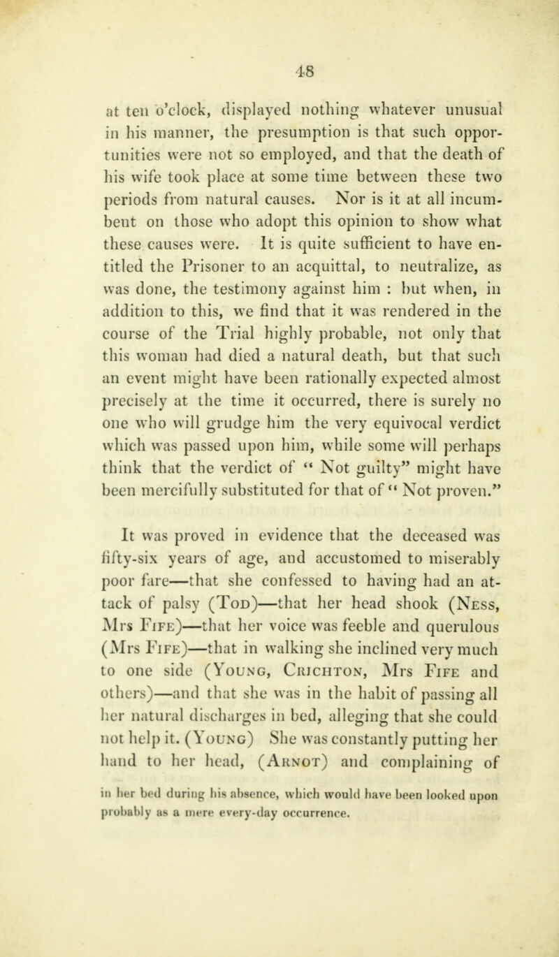 at ten o'clock, displayed nothing whatever unusual in his manner, the presumption is that such oppor- tunities were not so employed, and that the death of his wife took place at some time between these two periods from natural causes. Nor is it at all incum- beut on those who adopt this opinion to show what these causes were. It is quite sufficient to have en- titled the Prisoner to an acquittal, to neutralize, as was done, the testimony against him : hut when, in addition to this, we find that it was rendered in the course of the Trial highly probable, not only that this woman had died a natural death, but that such an event might have been rationally expected almost precisely at the time it occurred, there is surely no one who will grudge him the very equivocal verdict which was passed upon him, while some will perhaps think that the verdict of  Not guilty might have been mercifully substituted for that of Not proven.** It was proved in evidence that the deceased was fifty-six years of age, and accustomed to miserably poor fare—that she confessed to having had an at- tack of palsy (Tod)—that her head shook (Ness, Mrs Fife)—that her voice was feeble and querulous (Mrs Fife)—that in walking she inclined very much to one side (Young, Ciuchtox, Mrs Fife and others)—and that she was in the habit of passing all her natural discharges in bed, alleging that she could not help it. (Young) She was constantly putting her hand to her head, (Arnot) and complaining of in li» r bed during his Absence, which would have been looked upon probably as a mere every-day occurrence.