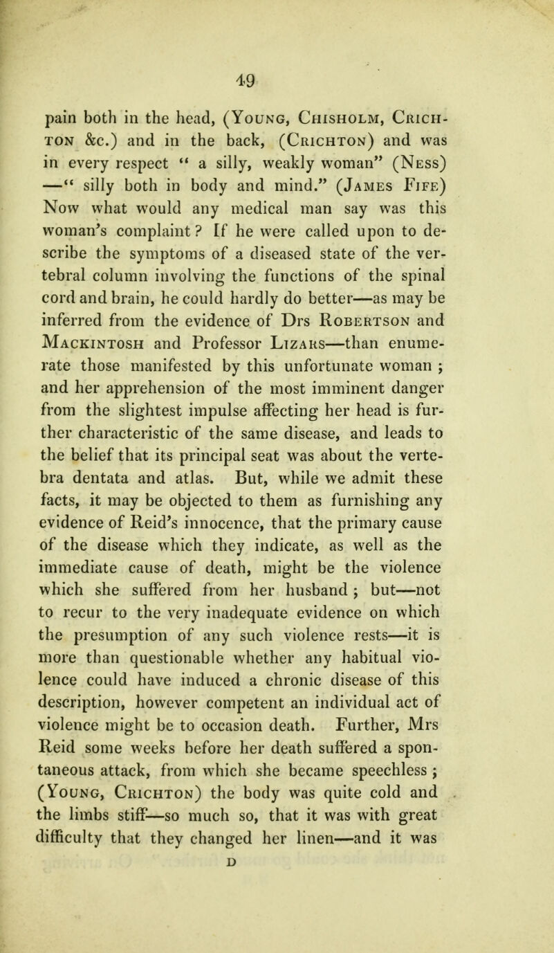 pain both in the head, (Young, Chisholm, Crich- ton &c.) and in the back, (Crichton) and was in every respect  a silly, weakly woman (Ness) — silly both in body and mind. (James Fife) Now what would any medical man say was this woman's complaint? If he were called upon to de- scribe the symptoms of a diseased state of the ver^ tebral column involving the functions of the spinal cord and brain, he could hardly do better—as may be inferred from the evidence of Drs Robertson and Mackintosh and Professor Lizars—than enume- rate those manifested by this unfortunate woman ; and her apprehension of the most imminent danger from the slightest impulse affecting her head is fur- ther characteristic of the same disease, and leads to the belief that its principal seat was about the verte- bra dentata and atlas. But, while we admit these facts, it may be objected to them as furnishing any evidence of Reid's innocence, that the primary cause of the disease which they indicate, as well as the immediate cause of death, might be the violence which she suffered from her husband ; but—not to recur to the very inadequate evidence on which the presumption of any such violence rests—it is more than questionable whether any habitual vio- lence could have induced a chronic disease of this description, however competent an individual act of violence might be to occasion death. Further, Mrs Reid some weeks before her death suffered a spon- taneous attack, from which she became speechless j (Young, Crichton) the body was quite cold and the limbs stiff—so much so, that it was with great difficulty that they changed her linen—and it was D