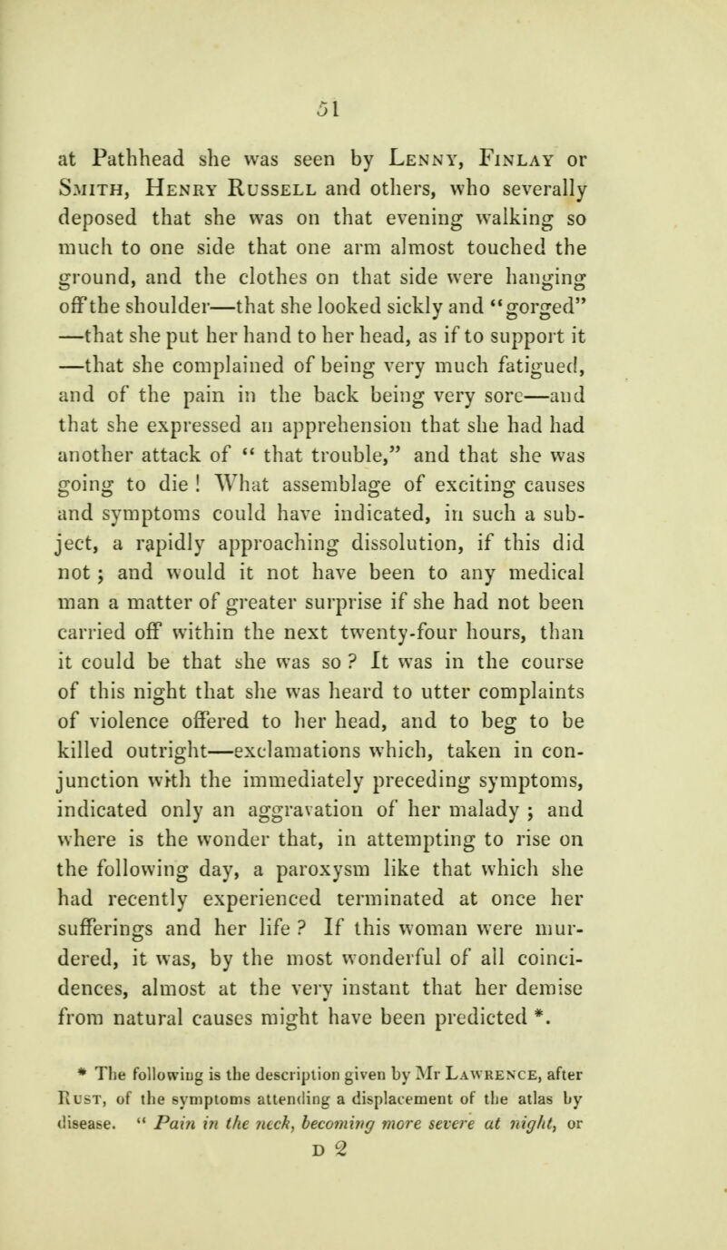 at Pathhead she was seen by Lenny, Finlay or Smith, Henry Russell and others, who severally- deposed that she was on that evening walking so much to one side that one arm almost touched the ground, and the clothes on that side were hanging off the shoulder—that she looked sickly and gorged —that she put her hand to her head, as if to support it —that she complained of being very much fatigued, and of the pain in the back being very sore—and that she expressed an apprehension that she had had another attack of  that trouble, and that she was going to die ! What assemblage of exciting causes and symptoms could have indicated, in such a sub- ject, a rapidly approaching dissolution, if this did not; and would it not have been to any medical man a matter of greater surprise if she had not been carried off within the next twenty-four hours, than it could be that she was so ? It was in the course of this night that she was heard to utter complaints of violence offered to her head, and to beg to be killed outright—exclamations which, taken in con- junction wkh the immediately preceding symptoms, indicated only an aggravation of her malady ; and where is the wonder that, in attempting to rise on the following day, a paroxysm like that which she had recently experienced terminated at once her sufferings and her life ? If this woman were mur- dered, it was, by the most wonderful of all coinci- dences, almost at the very instant that her demise from natural causes might have been predicted *. * The following is the description given by Mir Lawrence, after Rust, of the symptoms attending a displacement of the atlas by disease.  Pain in the Jicck, becoming more severe at night, or D 2