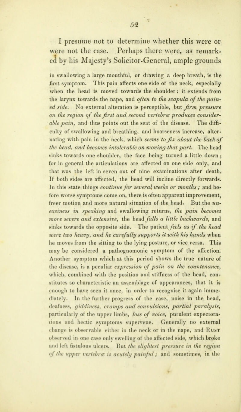 5% I presume not to determine whether this were or were not the case. Perhaps there were, as remark- ed by his Majesty's Solicitor-General, ample grounds in swallowing a large mouthful, or drawing a deep breath, is the first symptom. This pain affects one side of the neck, especially when the head is moved towards the shoulder: it extends from the larynx towards the nape, and often to the scapula of the pain- ed side. No external alteration is perceptible, but firm pressure on the region of the first and second vertebra produces consider- able pain, and thus points out the seat of the disease. The diffi- culty of swallowing and breathing, and hoarseness increase, alter- nating with pain in the neck, which seems to fix about the back of the head, and becomes intolerable on moving that part. The head sinks towards one shoulder, the face being turned a little down ; for in general the articulations are affected on one side only, and that was the left in seven out of nine examinations after death. If both sides are affected, the head will incline directly forwards. In this state things continue for several weeks or months ; and be- fore worse symptoms come on, there is often apparent improvement, freer motion and more natural situation of the head. But the un- easiness in speaking and swallowing returns, the pain becomes more severe and extensive, the head falls a little backwards, and sinks towards the opposite side. The patient feels as if the head were two heavy, and he carefully supports it tvith his hands when he moves from the sitting to the lying posture, or vice versa. This may be considered a pathognomonic symptom of the affection. Another symptom which at this period shows the true nature of the disease, is a peculiar expression of pain on the countenance, which, combined with the position and stiffness of the head, con- stitutes so characteristic an assemblage of appearances, that it is enough to have seen it once, in order to recognise it again imme- diately. In the further progress of the case, noise in the head, deafness, giddiness, cramps and convulsions, partial paralysis, particularly of the upper limbs, loss of voice, purulent expectora- tions and hectic symptoms supervene. Generally no external < hanp' i> observable either in the neck or in the nape, and Rust pbnerved in one case only swelling of the affected side, which broke and left fistulous ulcers. But the slightest pressure in the region < 1 tin upper rertebxr is acutely painful; and sometimes, in the