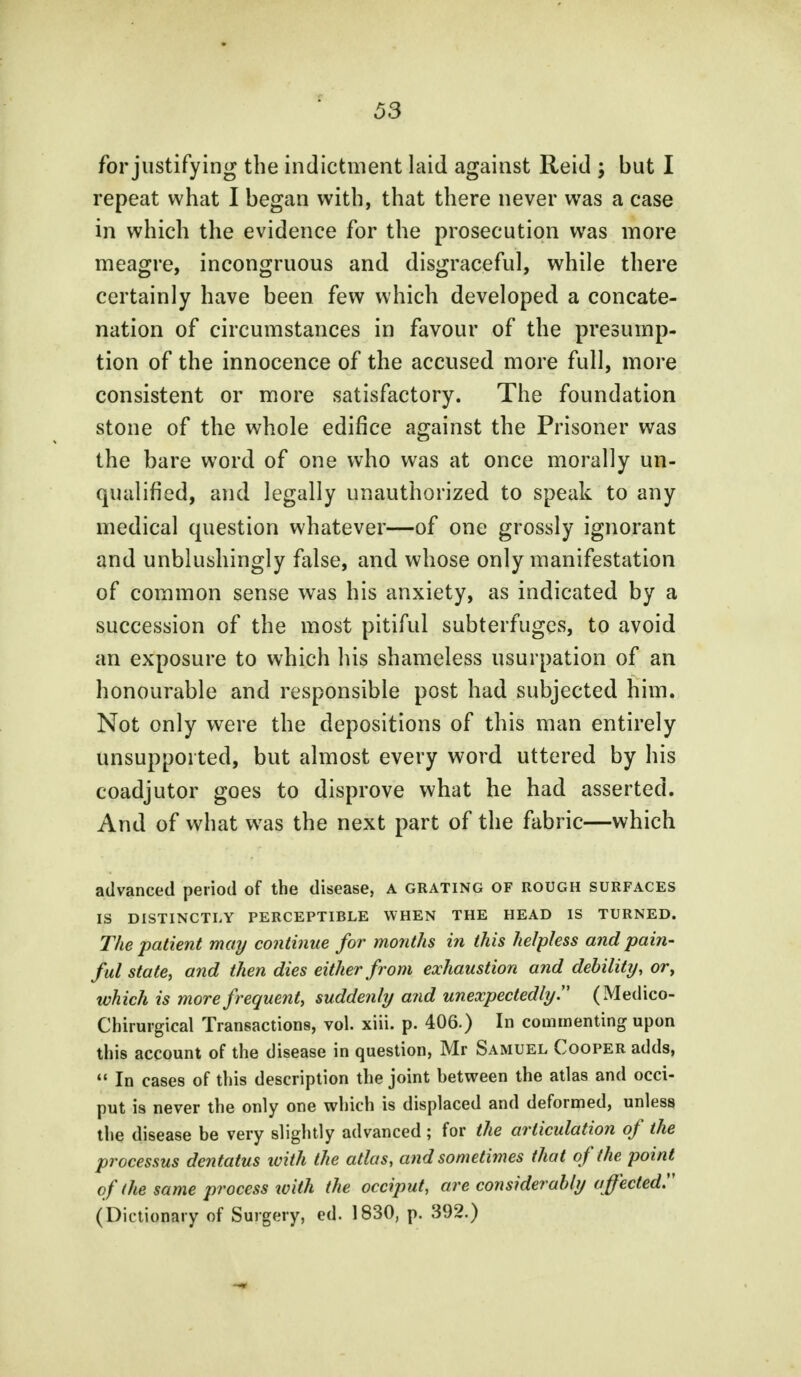 for justifying the indictment laid against Reid ; but I repeat what I began with, that there never was a case in which the evidence for the prosecution was more meagre, incongruous and disgraceful, while there certainly have been few which developed a concate- nation of circumstances in favour of the presump- tion of the innocence of the accused more full, more consistent or more satisfactory. The foundation stone of the whole edifice against the Prisoner was the bare word of one who was at once morally un- qualified, and legally unauthorized to speak to any medical question whatever—of one grossly ignorant and unblushingly false, and whose only manifestation of common sense was his anxiety, as indicated by a succession of the most pitiful subterfuges, to avoid an exposure to which his shameless usurpation of an honourable and responsible post had subjected him. Not only were the depositions of this man entirely unsupported, but almost every word uttered by his coadjutor goes to disprove what he had asserted. And of what was the next part of the fabric—which advanced period of the disease, a grating of rough surfaces IS DISTINCTLY PERCEPTIBLE WHEN THE HEAD IS TURNED. The patient may continue for months in this helpless and pain- ful state, and then dies either from exhaustion and debility, or, which is more frequent, suddenly and unexpectedly (Medico- Chirurgical Transactions, vol. xiii. p. 406.) In commenting upon this account of the disease in question, Mr Samuel Cooper adds,  In cases of this description the joint between the atlas and occi- put is never the only one which is displaced and deformed, unless the disease be very slightly advanced ; for the articulation of the processus dentatus with the atlas, and sometimes that of the point of (he same process with the occiput, are considerably a ffected. (Dictionary of Surgery, ed. 1830, p. 392.)