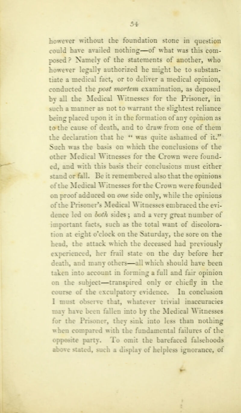 however without the foundation stone in question could have availed nothing—of what was this com- posed ? Namely of the statements of another, who however legally authorized he might be to substan- tiate a medical fact, or to deliver a medical opinion, conducted the post mortem examination, as deposed by all the Medical Witnesses for the Prisoner, in such a manner as not to warrant the slightest reliance being placed upon it in the formation of any opinion as to the cause of death, and to draw from one of them the declaration that he  was quite ashamed of it. Such was the basis on which the conclusions of the other Medical Witnesses for the Crown were found- ed, and with this basis their conclusions must either stand or fall. Be it remembered also that the opinions of the Medical Witnesses for the Crown were founded on proof adduced on one side only, while the opinions of the Prisoner's Medical Witnesses embraced the evi- dence led on both sides; and a very great number of important facts, such as the total want of discolora- tion at ei^ht o'clock on the Saturdav, the sore on the head, the attack which the deceased had previously i\-crienced, her frail state on the day before her death, and many others—all which should have been taken into account in forming a full and fair opinion on the subject—transpired only or chiefly in the course of the exculpatory evidence. In conclusion 1 must observe that, whatever trivial inaccuracies may have been fallen into by the Medical Witnesses for the Prisoner, they sink into less than nothing when compared with the fundamental failures of the opposite party. To omit the barefaced falsehoods above stated, such a display of helpless ignorance, of