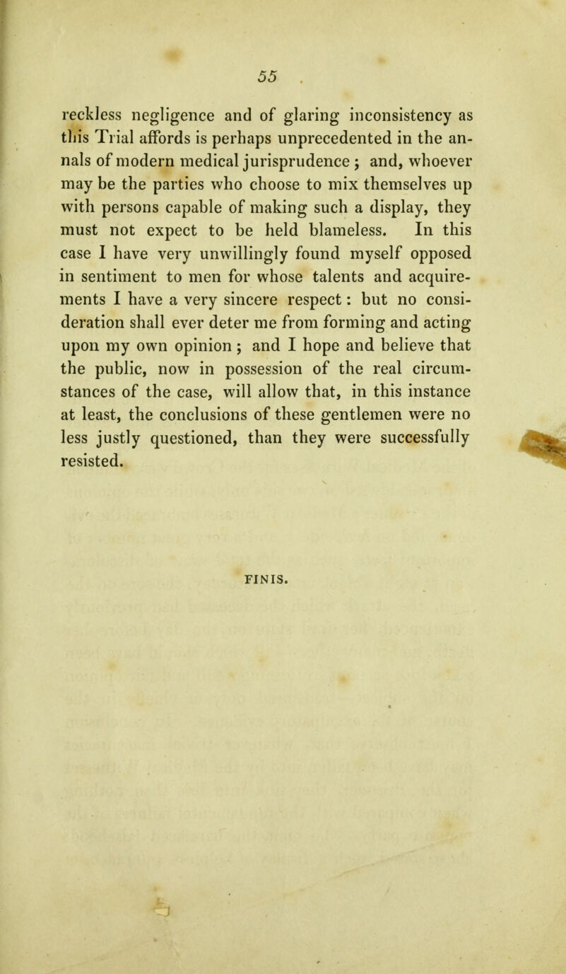 reckless negligence and of glaring inconsistency as this Trial affords is perhaps unprecedented in the an- nals of modern medical jurisprudence ; and, whoever may be the parties who choose to mix themselves up with persons capable of making such a display, they must not expect to be held blameless. In this case I have very unwillingly found myself opposed in sentiment to men for whose talents and acquire- ments I have a very sincere respect: but no consi- deration shall ever deter me from forming and acting upon my own opinion; and I hope and believe that the public, now in possession of the real circum- stances of the case, will allow that, in this instance at least, the conclusions of these gentlemen were no less justly questioned, than they were successfully resisted. FINIS. J