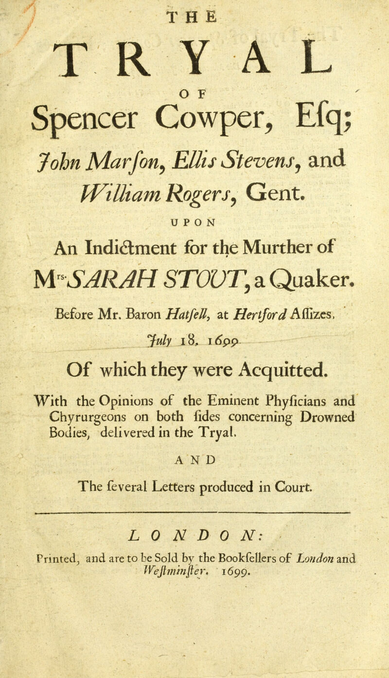 THE TRY A L O F Spencer Cowper, Efq; John Marfon, Ellis Stevens, and William Rogers, Gent. An Indi&ment for the Murther of M SARAH STOVT, a Quaker. Before Mr. Baron HatfeU, at Hertford Aflizes, July 18, itfpp Of which they were Acquitted. With the Opinions of the Eminent Phyficians and Chyrurgeons on both fides concerning Drowned Bodies, delivered in the Tryal. AND The feveral Letters produced in Court. L 0 N D 0 N: Printed., and are to be Sold by the Bookfellers of London and Wefiminper. 1699.