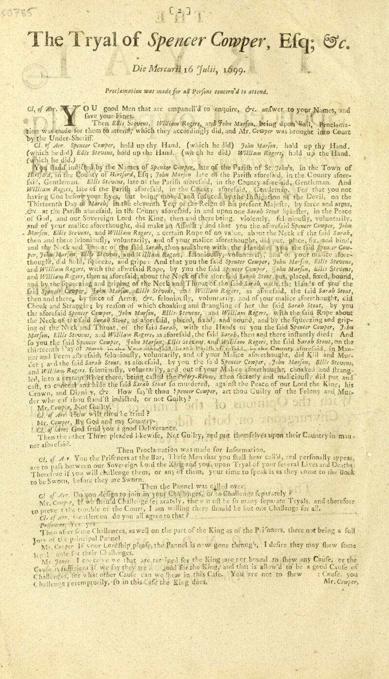 The Tryal of Spencer Cowper, Efq; &c. Die MercurM 16 Julii, 1699. Pmlxmation was made fur all Perfons concerned to attend. Cl, of Arr. ^ T* O U good Men that are empanell'd to enquire, &c. anfwer to your Names, and |T fave you; Fines. JB. Then Ellis Stevens, William Rogers, and John Marfan, being upon t:-a*i, Rrocla/.ia- efcion was made for them to attend-, which they accordingly did, and Mr. Cowper was brought irlto Court by tlie Under-She 1 iff. Ql.ofArr. Spencer Cowper, hold up thy Hand, (which he did) John Marfan, hold up thy Hand, (which he did) Ellis Stevens, hold up the Hand, (wh ch he did) William Rogers, hold up the Hand, (■\yhich he did.) fYpu ftaad*indicted by the Names of Spencer Cuwper, late of the Parjlh of St. Johns, in the Town of ITlrtfoVd, in the County of Hertford, Efq ; John Marfan -late of the Parilh sforefaid, in the County afore- faicj, Gentleman. Ellis Stivens, late ot the Parifii aforefaid, in the County aforefaid, Gentleman. And William Rogers, late of the Parifli aforefaid, in rhe CrtuKty aforefaid, Genletmn. For that you not having God before* v our Eyes, but being' moved and feduced by the In {ligation of the Devil, on the Thirteenth Day of faarch, in the eleventh Yea/ ot the Reign ol his prefent Majeftv, by force and arms, ,&c. at the Pariih atoiefaid, in tlfe County aforefaid, in and upon one Sarah Stout Spinfter, in the Peace of'G ;d, and our Sovereign Lord the Kin?, then and there being, violently, felenioufly, voluntarily, and of your malice aforethought, did make an Aflavlt and that you the aforefaid Spencer Cowper, John . Alarfen, Ellis Stevens, and William Rogers, a certain Rope of no va'ue, ab?utthe Neck cf the faid Sarah, then and there telonhufly, voluntarily, and of your malice aforethought, did put, pi ce, fix, and bind, and the N ck nnd Thi« at of the faid Sarah, then and'there with the Hands ol you the faid Spen.er Cow. per, John-Marlon, Eilfs Sievins, and William Rogers, felonidufly, voluntaiil'y, and of your malice afore- thought, d.d hold, (queeze, and gripe: And that you the faid Spencer Cowper, John Ma>fn. F.ilir Stevens, and William Rogers, with the aforefaid Rope, by you the laid Sptncer Co.wptr, rjohu Marfon, Ellis Stevens, and William Rogers, then as aforefaid, about the Neck of the aforefaid Sarah Stout,put, placed, fixed, bound, i'id. by the fquetzi.ig and griping of rhe Neck and Throat cf the faid Sarah with, the Han 's of you the f.'i l Spencer Cowper, tfohn Marfan, Ellis Stevens, an I William Rogers, as aforefaid, the laid Sarah Stout, then and there, by force of Arms, &c. felonioufly, voluntarily, and of your malice aforethought, did Cboak and Strangle; by reafon of which choaking and uVangUnr- of her ihe faid Sarah Stout, by you the aforefaid Spencer Cowper, John Marfan, Ellis Stevens, and William Rogers, with the faiu Rope about the Neck of tl e faid Sarah Stout, as aforefaid, placed, fixed, and bound, and by the fqueezingand grip- ing of the N'ick and Throat, of the fai i Sarah, with the Hands ot you the faid Spencer Cowper, J.hn Marfon, Ellis Stevens, a id William Rogers, as aforefaid,the faid Sarah, then and there inftantly died: And ' fo you the faid Spencer Cowper, $ohn Marfon, Ellis Stevens, and William Rogers, the faid Sarah Stout, on the thirteenth ^Nay Ot Vr> clu V»»f filX.-^OjIrl. !■» rhi-|Nr!fVi afr'rffjMfl.. In ek» County aforefnul, in Man- ner and Form afo efaid; felonioufly, voluntarily, and of your Malice afoiethought, did K;ll and Mur- der • ard the faid Sarah Stout, asafoiefaid, by you the fa d Spencer Cowper, John Marfon, Ellis Steven;., and William Rogers, felonioufly, voluntary, ard out of your JVLbce aforethought, choaked and flrang- led into a certain River there, being called the Priory-River, then fecrerly and malicioufl}' did put and Cift to cmcear and hide the faid Sarah Stout fo murdered, agarnft the Peace, of our Lord the Kingj his Cro'wn and Digni y, &c. How fay'fl thou ifencer Cowper, art thou Guilty of the Felony and Mur- der v/he e>f thou ftand'fl: indiQed, or not Guilty ? Mr. Cowper, JS'ot Guilty. ' 'lO Cl. of Arr Hew wilt thou be tried ? Mr. Cowper, By God and my Country*, ' CL of An. God fond you a good Deliverance. Then'the\ot.her Tfiree pleaded lkewife, NctGuIIry, and put themfelves upon their Country in man. ner afotefaid. J ' \ ,r Then Proclamation was made for information. Cl. of Air. You the Prifcners at the Bar, 1 hefc Men that you (hall hear caii'd, r.rd perfonally appear, are to pafs between our Sovcelgn Loid the King and you, upon Tryal of your fir- eral Lives and Deaths,: Therefore if you will challenge them, or any of them, ycur time to fpeak is, as they tome to the Book to be Sworn, before they are Sworn. Then the Parincl wac called over. nd therefore Cl of Arr. Div you defign to join in your Cha,!*enges, or to Challenge fcjnratcly ? Mr. Cowp. r, If wv ftlo'ufd Challenge fej arately, the e n nil he fo many lepatare Tryals, ai to preVe t the ttouhle of the Courr, I am willing there Ihould be but one Challenge for all. Ch of An. (-entlemen, do you all agree to that ? Prifottcrr, -Yes yer  r , • -r Then after f' me (hallenres, as well on the part of the King as of the Pn oners, there tv^t being a full lurv ot ti e p:incipal Pannel. (\ 'iAt.Cwfer If vonr Lordfliip pleafe, the Pannel is n-w gone thrnug1!, I defire they may fhew fome lcr.l anie for their Challenges. . . , Mr Jones T coc.ce've we that are refined fcr rhe King are rot bound fo (hew any Canfe, or the Gaufa iS iufji :ier.r if we fay thev are i ,-ood fir the King,' and that is all >w'd to be a good Caiife of 4* ,.rt5) forhat other Caufe can we fhew in this Cafe. You are not to fliew r Caufe. you C hallcnge peremptorily, fo in this Lafo the King does. 'Mr. Cowper,