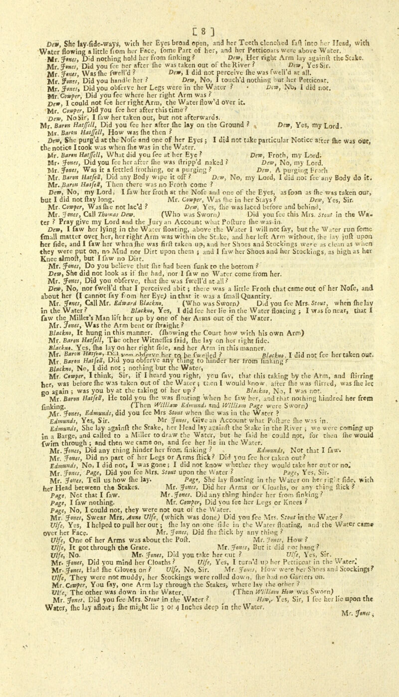 Dew, She lay-fide-Ways, with her Eyes broad open, and her Teeth clenched fart into her Head, with Water flowing a little fiom her Face, fome Part of her, and her Petticoats were above Water. Mr. Jones, Did nothing hold her from finking ? Dew, Her right Arm lay againft the Scake. Mr. Jones, Did you fee her after flie was taken out of the River ? Dtw, Yes Sir. Mr Jones, Was flie fwell'd ? Dew, I did not perceive fhe was fwell'd at all. Mr. fonts, Did you handle her ? Dent, No, I touch'd nothing but her Petticoat. Mr.' Jones, Did you obferve her Legs were in the Wacer ? • Dim, Nb» I did not. Mr. Cowper, Did you fee where her right Arm was ? Dew, I could not fee her right Arm, the Water flow'd over it. Mr. Cowper, Did you fee her after this time ? Dew, No Sir, I faw her taken out, but not afterwards. Mr. Baron Hatjfell, Did you fee her after fhe lay on the Ground ? * Dew, Yes, my Lord. Mr. Baron Hatjfell, How was fhe then ? Dew, She purg'd at the Nofe and one of her Eyes; I did not take particular Notice after Ihe was out, the notice I took was when Ihe was in the Water. Ux. Barm Hatjfell, What did you fee at her Eye ? Dew, Froth, my Lord. Mr- Jones, Did you fee her after flie was ftripp'd naked ? Dew, No, my Lord. Tvlr. Jones, Was it a fettled frothing, or a purging ? Dew, A purging Froth Mr. Baron Hatfell, Did any Body wipe it off? Dew, No, my Lord, I did not fee any Body do it. Mr. Baron Hatfell, Then there was no Froth come ? Dew, No, my Lord, I faw her froth at the Nofe and one of the Eyes, as foon as fhe was taken our, but I did not flay long. Mr. Cowper, Was fhe in her Stays ? Dew, Yes, Sir. Mr. Cowper, Was fhe not lae'd ? Dew, Yes, flie was laced before and behind. Mr. Jones, Call Thomas Dew. (Who was Sworn,) Did you fee this Mrs. Stoat in the Wa- ter ? Pray give my Lord and the Jury an Account what Pofture fhe was in. Dew, I faw her lying in the Wacer floating, above the Water I will not fay, but the Water run fome fmall matter ovetjier, her right Arm was within the Stake, and her left Arm without, {be lay juft upon her fide, and I faw her when flie was firft taken up, and her Shoes and Stockings were as clean as when they were put on, no Mud nor Dirt upon them ; and I faw her Shoes and her Stockings, as high as h«r Knee almoft, but I faw no Dirt. Mr. Jones, Do you believe that fhs had been funk to the bottom ? Dew, She did not look as if fhe had, nor I faw no Water come from her. Mr. Jones, Did you obferve, that flie was fwell'd at all ? Dew, No, nor fwell'd that I perceived abit; there was a little Froth that came out of her Nofe, and about her (I cannot fay f om her Eye) in that it was a fmall Quantity. Mr. Jones, Call Mr. Edward Blackno. (Who was Sworn,) Did you fee Mrs. Stout, when fhe lay In the Water ? Blackno, Yes, I did fee her lie in the Water floating j I was fo near, that I faw the Millet's Man lift her up by one of her Aims out of the Water. Mr. Jones, Was the Arm bent or ftraight? Blackno, It hung in this manner, (fliowing the Court how with his own Arm) Mr. Baron Hatfell, The other Witneffes faid, fhe lay on her right fide. Blackno. Yes, fhe lay on her right fide, and her Arm in this manner. Mr. Baron Harfta, r»:.i v„„ ^(Wve her to be fWiled ? Blackno, I did not fee her taken out. Mr. Baron Hatfell, Did you obferve any thing to hinder her from Finking f Blackno, No, I did not ; nothing but the Water, Mr- Cowper, I think, Sir, if I heard you right, ycu fav, that this taking by the Arm, and ftirring her, was before flie was taken out of the Wacer ; then I would know after fhe was flirred, was flie let go again ; was you by at the taking of her up ? ( Blaikno, No, I was not. Mr. Baron Hatfell, He told you fhe was floating when he faw her, and that nothing hind red her frcm finking. (Then William Edmund* and William Page were Sworn,) Mr- Jones, Edmunds, did you fee Mrs Stout when flie was in the Water ? Edmunds, Yes, Sir. Mr Jones, Give an Account what Poftjre fhe was in. Edmunds, She lay againft the Stake, her Head lay againft the Stake in the River ; we were coming up In a Barge, and called to a Miller to draw the Water, but he faid he could not, for then flie would fwim through ; and then we came on, and fee her lie in the Water. Mr. Jones, Did any thing hinder her from finking ? Edmunds, Not that I faw. Mr. Jones, Did no part of her Legs or Arms flick? Did you fee her taken out? Edmunds, No, I did not, I was gone; I did not know whether they would take her out or nol Mr. Jones, Page, Did you fee Mrs. Stout upon the Water ? Page, Yes, Sir. Mr. Jones, Tell us how flie lay. Pag*, She lay floating in the Water on her rigi t fide, with her Head between the Stakes. Mr. Jones, Did her Arms or Cloaths, or any thing flick ? Page, Not that I faw. Mr. Jones. Did any thing hinder her from finking? Page, I faw nothing. Mr. Cowper, Did you fee her Legs or Knees ? Page, No, I could not, they were not out of the Water. Mr. Jones, Swear Mrs. Anns Ulfe, (which was done} Did you fee Mr?. Stout in the Water ? Ulfe, Yes, I helped to pull her out; flie lay on one liJe in the Water floating, and the Water came over her Face. Mr. J ones% Did flie flick by any thinq ? Ulfe, One of her Arms was about the Poft. Mr. Jones, How ? Ulfe, It got through the Grate. Mr. Jones, But it did rot hang ? Ulfe, No. Mr. Jones, Did you take her cut ? Ulfe, Yes, Sir. Mr. Jones, Did you mind her Cloaths ? Ulfe, Yes, I turn'd up her Petticoat in the Water.' Mr- Jones, Had flie Gloves on ? Ulfe, No, Sir. Mr. Joins, How we-e her Shoes and Stockings? Ulfe, They were not muddy, her Stockings were rolled down, fhe had no Garters on. Mr. Cowper, You fay, one Arm lay through the Stakes, where lay the other ? Ulfe, The other was down in the Water. (Then William Horn was Sworn) Mr. Jones, Did you fee Mrs. Stout in the Water ? How,, Yes, Sir, I fee her lie upon the Water, fhe lay afloat; fhe mi^ht He 3 or 4 Inches deep in the Water. Mr. Jones ^