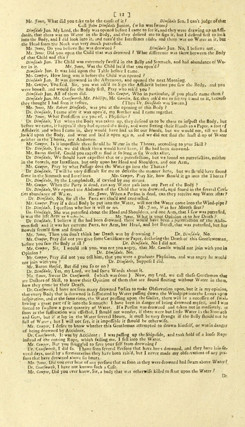 Call John Dimfdale Junior, (w ho was fwornj Dimfdale Jun. My Lord, the Body was opened before I came to fee it, and they were drawing up an Affi- davit, that there was no Water in the Body, and they defired me to fign it, but I defired firft to lock into the Body, and I did look into it, and turn'd the Inteftines afide, and there was no Water in it, but ■ the Head from the Neck was very much putrefied. Mr. Jones, Do you believe fhe was drowned ? Dimfdale Jun. No, I believe not. Mr. Jones, Did you open the Child that was drowned ? What difference was there between the Body of that Child and this ? Dimfdale Jun. The Child was extremely fwell'd in the Belly and Stomach, and had abundance of W** ter in it. Mr. Junes, Was the Child lae'd that you open'd? Dimfdale Jun. It was laid upon the Table before I came. Mr. Confer, How long was it before the Child was opened ? Dimjdale Jan. It was drowned in the Afternoon, and opened the next Morning. Mr. Coivfer, You faid, Sir, you was ask'd to Sign the Affidavit before you faw the Body, and yo* were honeft, and would fee the Body firft, Pray who ask'd you ? Dirffdale Jun. All of them did. Mr. Confer, Who in particular, if you pleafe name them ? Dimfdale Jun. Mr. Coatfnorth, Mr. Phillips, Mr. CamltH, &c. they ask'd me to let my Land to it, lecaufir they thought I had feen it before. (Then Dr. Dimfdale was Sworn.) Mr. Jones, Mr. Robert Dimfdale, was you at the opening of this Body ? Dr. Dimfdale, I came after it was open'd, my Brother and I came together, Mr. Jones, What Profeflion aie you of, a Phyfician ? Dr. Dimfdale, Yes when the Body was taken up, they defired us to be there to infpeft the Body, but before wecarr.e, ir happen'd they had opened the Bcdy, and were fetting their Hands co a Paper, a fort rf Affidavit, and when I came in, they would have had us fet our Hands, but we would not, till we h->A look'd upon the Body, and went and laid it open aga n, arid we did not find the leaft d<op of W ater neither in the Thorax, nor Abdomen. Mr.Conpir, Is ic impoflible there fiVuld be Water in the Thorax, according to your Skill ? Dr. Dit/fdale, Yes, we did think there would have been, if fhe had been drowned. Mr. Baron Hatfell, Could you expeft t< find it fo long as fix Weeks after, Dr Dimfdale, We fhould have expefted that or a putrefaction, but we found no putrefa&ioa, neichef in the Kowels, nor Inteftines, but only upon her Head and Shoulders, and one Arm, Mr. Confer, Pray by what Paflage does the Water go into the Thorax? Dr Dimfdale, 'Twill be very difficult for me to defcribe the manner here, but we ftruld have found fome in the Stomach and Internes Mr. Cenptr, Pray Sir, how fhould it go into the Thorax? Dr. Dimfdale, By the Lymphaduft, if carried by any means. Mr. Confer, When the Party is dead, can any Water pafs into any Part of the Body ? Dr. Dimfdale, We opened tne Abdomen of the Child that was drowned, and found in the feveral CavJ* ties abundance of Water. Mr. Jones, When a Perfon is dead, can they receive any Watei aft«r? i Dr. Dimfdale, No, for all the Parts are clos'd and contra&ed. Mr. Confer, Pray if a dead Body be put into the Water, will not the Water come into the Wind-pipe t I Dr. Dimjdafe, I queftion whether it will or no. Mr. J.nes, Was her Mouth fhut? Dr. dimfdale, She was putrefied about the Head and Shoulders, and one Arm, that 1 faw was putrefied, it was the lefc Arm as i ««u u. Mr. Tones. What is vour Opinion as to her Death ? Dr. Dimfdale, I believe if fhe had been drowned, there would have been a putrefaction of the Abdo- men firft and it was her extreme Parts, her Arm, her Head, and her Breaft, that was putrefied, but hst Bowels feem'd firm and found. Mr. Jones, Then you don't think her Death was by drowning ? . Dr. Dimfdale, No. Mr. Confer, Pray did not you give fome Certificate or Paper, declaring the Death of this Gentlewoman, before you faw the Body at all ? Dr. Dimfdale, No I did not. Mr. Confer, Sir, I would ask you> was not you angry, that Mr. Camlin would not join with you to Opinion ? Dr. Dimfdale, No. Mr. Confer, Pray did not you tell him, that you were a graduate Phyfician, and was angry he would not join with you ? Dr. Dimfdale, Suppofel did. Mr. Baron Hatfell, But did you fo or no ? Dr. Dimfdale, Yes, my Lord, we had forre Words about it. Mr. Jones, Swear Dr. Coatfnorth. (which was done ) Now, my Lord, we call thefe Gentlemen that are Doftors of Skill, to know their Opinion of them that are found floating without Water in them, how they come by their Death. Dr. Co.itfnotth, I have not feen many drowned Eodies to make Obfervation upon, but it is my opinion, that every Bod) that is drowned is fuffocated by Water pafling down the Windpipe into the Lungs upo® infpiration, and at the fame time, the Water prefling upon the Gullet, there will be a neceffity of fwaL. lowing a great part of it into the Stomach: I have been in danger of being drowned myfeif, and I was forced to fwallow a great quantity of Water. If a Perfon was drowned and taken out in mediately, a$ foon as the fuffbeation was effected, I fhould not wonder, if there were but little Water in the Sromacfj and Gut<, but if it lay in the Water feveral Hours, it muft be very ftrange if the Belly fhould nut hg. full of Water; but I will not fay, it is impoflible it fhould be otherwife. Mr. Confer, I defire to know whether this Gentleman attempted to drown himfelf, or was in dangejr of being drowned by Accident. Dr. Coatfnorth, Ic was by Accident: I was pafling up the Ship-fide, and took hold of a loofe Rope inftead of the entring Rope, which failing me, I fell into the Water. Mr. Confer, But you ftruggled to fave your felf from drowning ? Dr. Coatfnorth, I did fo. I have feen feveral P-erfons that have heei drowned, and they have lainf«^= veral days, until by a fermentation they hatfebeen rais'd, but I never made my obfeivations of any p.ej> fons that have drowned above fix hours. Mr. Jones, Did you ever hear of any perfons that as foon as they were drowned had fwam above Water? Dr. Coatfnorth, I have nor. known fuch a Cafe. Mr. Confer, Did you ever know, Sir, a body that was otherwife killed to float upon the Water ? Dr,