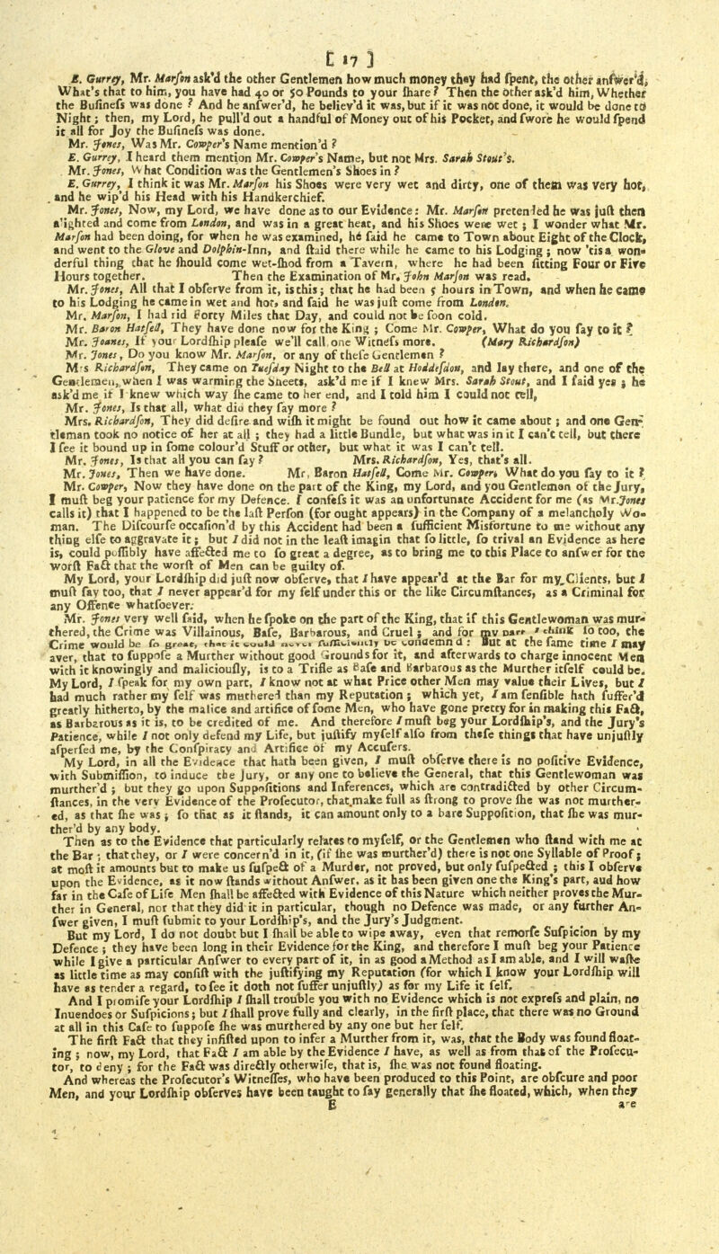 E. Gurrey, Mr. Marfan nsVd the other Gentlemen how much money they had fpenr, the other anfwer'd], What's that to him, you have had 40 or 50 Pounds to your fliare? Then the other ask'd him, Whether the Bufinefs was done ? And he anfwer'd, he believ'd it was,but if it was not done, it would be done tri Night; then, my Lord, he pull'd out a handful of Money out of his Pocket, and fwore he would fpend it all for Joy the Bufinefs was done. Mr. Jones, Was Mr. Cover's Name mention'd ? E. Gurrey, I heard them mention Mr. Confers Name, but not Mrs. Sarah Stout's. . Mr. Jones, vv hat Condition was the Gentlemen's Shoes in ? E. Gurrey,^ I think it was Mr. Marfan his Shoes were very wet and dirty, one of thett was very hot, . and he wip'd his Head with his Handkerchief. Mr. Jones, Now, my Lord, we have done as to our Evidence: Mr. Marfan pretended he Was juft then a'ighted and come from London, and was in a great heat, and his Shoes were wet; I wonder what Mr. Marfan had been doing, for when he was examined, h6 faid he came to Town about Eight of the Clock, and went to the Glove and Dolphin-Inn, and ftaid there while he came to his Lodging ; now 'tis a won- derful thing that he fhould come wet-fhod from a Tavern, where he had been fitting Four or Fire Hours together. Then the Examination of Mr« John Marfan was read. Mr. Jones, All that I obferve from it, is this; that he had been e hours in Town, and when he came to his Lodging he came in wet and hot, and faid he was juft come from London. Mr. Marfan, I had rid Forty Miles that Day, and could not We foon cold. Mr. Baron Hatfall, They have done now for the King ; Come Mr. Covper, What do you fay to it, ? Mr. 3oanes, If >our Lordfliip pleafe we'll call,one Witnefs more. (Mary Riehardfon) Mr. Jones, Do you know Mr. Marfan, or any of thefe Gentlemen ? M s Richardfan, They came on Tuefday Night to the Bell at Hoddefdon, and lay there, and one of the Gentlemen, when I was warming the aueets, ask'd me if I knew Mrs. Sarah Stout, and I faid yes § he ask'd me if I knew which way fhe came to her end, and I told him I could not tell, Mr. Jones, Is that all, what dim they fay more ? Mrs. Richardfan, They did defire and wifh it might be found out how it came about; and one Gere* tlcman took no notice of her at all ; they had a little Bundle, but what was in it I can't tell, but there I fee it bound up in fome colour'd Stuff or other, but what it was I can't tell. Mr. Jones, Is that all you can fay? Mrs. Richardfan, Yes, that's all. Mr. Jones, Then we have done. Mr, Baron Hatfall, Come Mr. Cowpert What do you fay to it ? Mr. Covper, Now they have done on the part of the King, my Lord, and you Gentleman of the Jury, I muft beg your patience for my Defence, f confefs it was an unfortunate Accident for me (as Wr.Jonej calls it) that I happened to be the laft Perfon (for ought appears) in the Company of a melancholy vVo« man. The Difcourfe occafion'd by this Accident had been a fufficient Misfortune to me without any thing elfe to aggravate it; but / did not in the leaft imagin that fo little, fo trival an Evidence as here is, could puffibly have affe&ed me to fo great a degree, as to bring me to this Place to anfwer for tne worft Fatt that the worft of Men can be guilty of. My Lord, your Lordlhip did juft now obferve* that I have appear'd at the Bar for my,Ciients, but I muff fay too, that / never appear'd for my felf under this or the like Circumftances, as a Criminal for any Offence whatfoever; Mr. Jones very well f»id, when hefpoke on the part of the King, that if this Gentlewoman was mur- thered, the Crime was Villainous, Bafe, Barbarous, and Cruel j and for mv oarr ' ehinfc io too, the Crime would be fo great, chat le «ouid CufK<.i*in.iy uc (.unaemn 0 : But at the fame time / may aver, that to fuppofe a Murther without good Grounds for it, and afterwards to charge innocent Men with it knowingly and malicioufly, is to a Trifle as Safe and Barbarous as the Murther itfelf could be. My Lord, / fpeak for my own part, / know not at what Price other Men may value their Lives, but / had much rather my felf was mutherel than my Reputation; which yet, /amfenfible hath fuffer'd] greatly hitherto, by the malice and artifice of fome Men, who have gone pretty for in making this Fa&, as Barbarous as it is, to be credited of me. And therefore /muft beg your Lordfhip's, and the Jury's Patience, while / not only defend my Life, but juftify myfelf alfo from thefe things that have unjuftly afperfed me, by the Confpiracy and Artifice of my Accufers. My Lord, in all the Evideace that hath been given, / muft obferve there is no pofitive Evidence, with Submiffion, to induce the Jury, or any one to believe the General, that this Gentlewoman was murther'd ; but they go upon Suppnfitions and Inferences, which are contradi&ed by other Circum- ftances, in the verv Evidence of the Profecutor, that.make full as ftrong to prove fhe was not murther- ed, as that fhe was fo that as it (lands, it can amount only to a bare Suppofition, that fhc was mur- ther'd by any body. Then as to the Evidence that particularly relates to myfelf, or the Gentlemen who ftand with me at the Bar •, that they, or / were concern'd in it, (if fhe was tnurther'd) there is not one Syllable of Proof; at moft it amounts but to make us fufpeQ of a Murder, not proved, but only fufpefted; this I obferve upon the Evidence, as it now ftands without Anfwer, as it has been given one the King's part, aud how far in the Cafe of Life Men fhal! be affefted with Evidence of this Nature which neither proves the Mur- ther in General, nor that they did it in particular, though no Defence was made, or any further An- fwer given, I muft fubmit to your Lordfhip's, and the Jury's Judgment. But my Lord, I do not doubt but I fhall be able to wipe away, even that remorfe Sufpiclon by my Defence ; they have been long in their Evidence for the King, and therefore I muft beg your Patience while I give a particular Anfwer to every part of it, in as good a Method as I am able, and I will wafte as little time as may confift with the juftifying my Reputation (for which I know your Lordfhip will have as tender a regard, to fee it doth not fuffer unjuftly,) as for my Life it felf. And I promife your Lordfhip / fhall trouble you with no Evidence which is not exprefs and plain, no Inuendoes or Sufpicions; but / fhall prove fully and clearly, in the firft place, that there was no Ground at all in this Cafe to fuppofe fhe was murthered by any one but her felf. The firft Fa& that they infifted upon to infer a Murther from it, was, that the Body was found float- ing ; now, my Lord, that Fa& / am able by the Evidence / have, as well as from that of the Profecu- tor, to ceny ; for the Fa& was direftly otherwife, that is, fhe was not found floating. And whereas the Profecutor's Witneffes, who have been produced to this Point, are obfeure and poor Men, and your Lordfhip obferves have been taught to fay generally that fhe floated, which, when they E are