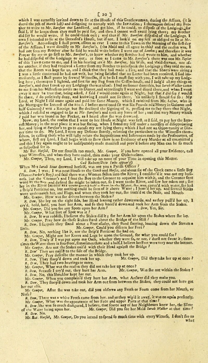 which I was earneftly invited down to lie at the Houfe of this Gentlewoman, during the Affizes, (it is dated the 9th of March laft) and defigning to comply with the Invitation ; I thereupon defired my Bro« iher to wrice to Mr, Barefoot our Landlord, and get him, if he could, to difpofe of the Lodgings,mfoi faid I, if he keeps them they muft be paid for, and then I cannot well avoid lying there; my Brother did fay he would write, if he could rhink on't; and thus if Mr. Barefoot difpafedof the Lodgings, I own I intended to lie at the Deceafed's Houfe, but if not, I look'd on my felf as obliged to lie at Mr. Banfoois. Accordingly I (hall prove, aflbon as ever I came to chis Town in the Morning of the firft day of the Aflizes, I went directly to Mr Barefoois, (the Maid and all agree in this) and the reafon was, I had not feen my Brother after he faid he would write before I went out of London j and therefore it was Proper for me co go firft to Mr. Barefoot's, to know whether my Brother had wrote to him, and whether he haddifpofed of the Lodgings or not; as foon as I came to Mr. Barefoot's there was one Mr.Taylor of this Town came to me, and I in his hearing asfc'd Mr. Barefoot, his Wife, and Vlaid-fervant, one af- ter another, if they had received a Letter from my Brother to unbefpeak the Lodgings ; they told me no* that the Room was kept for us, and I think that they had made a Fire, and that the Sheets were airings 1 was a little concerned he had not writ, but being fatisfied that no Letter had been received, I faid im- mediately, as I {hall prove by feveral Witnefles, if it be fa I muft ftay with jou, I will take up my Lodg- ing here ; thereupon I lighted* and fent for my Bag from the Coffee-houfe, and I lodg'd all my things ac Barefoot's, arid thus I took up my Lodgings there as ufual: I had no fooner done this, but Sarah Walker cama to me from her Miftrefs to invite rue to Dinner, and accordingly I went and dined there, and when I wene away it may be true that, being asked, / faid / Would come again at Night, but that / did fay J would lie there, I do pofitively deny, and knowing I could not lie there, 'tis unlikely I fhould fay fo : My Lord, at Night I did come again and paid her fome Money, which I received from Mr. Loftus, who is the Mortgager for Interefl of the 200 /• / before mentioned (it was Six Pounds oddMoney in Guineas and half Guineas) / writ a Receipt but Ihe declined the Signing of it, preffing me to ftay there that Night, which / refufed as engaged to He at Mr- Barefoot's and took my leave of her; and that very Money which J paid her w?s found in her Pocket, as I heard after (he was drowned. Now, my Lord, the reafon that I went to her Houfe at Night was firft, as I faid, to pay her the Inte- reft Money; in the next place it was but fitting, when I found my felf under a neceffity of disappointing her, and lying at Barefoot s to go to excufe my not lying there; which I had not an Opportunity at Din- ner time to do. My Lord, I open my Defence ihortly, referring the particulars to the Witnefles them- felves, in calling thofe who will fully refute the Suppositions and Inferences made by the Profecutors, of whom, firft my Lord, I fhall begin with to fhew there is no Evidence of any Murder at all committed ; and this I fay again ought to be indifputaWy made manifeft and prov'd before any Man can be fo much as fufpefted for it- Mr Bar. HatfeS, Do not flourifh too much, Mr. Cowper, if you have opened all your Evidence, call your Witr.efles, and when they have ended, then make your Obfervations. Mx.Ctwptr} Then, my Lord, I will take up no more of your Time in opening this Matter. Call Robert Dew (who appear d) When M'S Sarah Stout drowned herfelf, was not you a Parifh Officer ? R. Dew, I was; I was next Houfe to the Coach and Horfet, and about fix of ihe Clock came a little Boy (Thomas Parkers Boy) and faid there was a Woman fallen into the River; I confider'd it was not my bufi- nels. but the Coroner's and I fent the Boy to the Coroner to acquaint him with it, and the Coroner fent word by the Boy, ,nd defired Ihe might be taken out, fo I went to the River, and faw her taken out; flic lay in the River (as near asi tetmw £Uv<») b.ir. Fo<« Water, (lie was cover'd with water, (he had a ftrip'd Petticoat on, but nothing could be feen of it above Water ; I jieav'd her up, and feveral Sticks were underneath her, and Flags, and when they took her out, fhe froth'd at the Nofe, and Mouth. Mr. Ctwper, How was fhe driven between the Stakes? R. Dew, She lay on the right fide, her Head leaning rather downwards, and as they pulPd her up, I cry'd, hold, hold, you hurt her Arm, and fo they kneel'd down and took her Arm from the Stakes, jvtr! Cowper, Did you fee any Spots upon ber Arm ? R. Dew, Yes, Sir. Mr. Cowper, What fort of Spot was it ? R. Dew, It was reddifh, I believe the Stakes did It; for her Arm hit upon the Stakes where fhe lay. Mr- Cowper, Pray how do thefe Stakes ftand about the Bridge of theMiH ? R. Dew, Ifuppofe they'ftand about a Footafuder, they ftand flanting, leaning down the Stream* little. Mr.Cowper, Could you difcern her Feet ? R. Dew, No, nothing like if, nor the ftrip'd Petticoat fhe had on. Mr. Ccwper, Might not her Knees and Legs be upon the Ground, for what you could fee ? m R. Dew, Truly if I was put upon my Oath, whether they were fo, or not, I durft not fwear it; fome- times theWater there is fourFoot,fometimes three and a half,I believe herFeet werevery near the bottom. Mr Cowper, Are not the Stakes nail'd with their Head againft the Bridge ? R. Dew They are nail'd to the fide of the Bridge. Mr. Cowper, Pray defcribe the manner in which they took her up. R. Dew, They ftoop'd down and took her up. Mr. Cowpert Did they take her up at once ? R, Dw, They had two heavingsor more. Mr. Cowpir, What was the reafon they did not take het up at once ? R. Dew, Becaufe I cry'd out, they hurt her Arm. Mr. Cowper, Was fhe not within the Stakes ? R. Dew, No, this Shoulder kept her out. „ • • Mr. Cowper, When you complain'd they hurt her Arm, what Anfwer did they make you. R, Dew, They ftoop d down and took her Arm out from between the Stakesi they could not have got her out elfe. _ . t •_ e , , Mr Cowper, After fhe was take out, did you obferve any Froth or Foam come from her Mouth, «r Nofe? ; . . R. Dew, There was a white Froth came from her, and as they wjp'd it away, it was on again prefently. Mr. Cowper, What was the appearance of her Face and upper Parts at that time? R, Dew ,She was fo much disfigured, I believe, that fcarce any of her Neighbours knew her, the Slime of the Water being upon her. Mr. Cowper, Did you fee her Maid Sarah Walker at that time ? R Dew, No. , Mr. Bar. HatfeS, Mr. Cowper, Do you intend to fpend fo much time with everyWitnefs, I don't fee to what