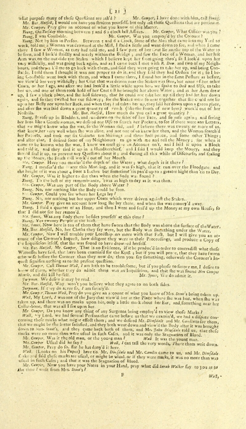 Mr. Bar .tiatfeU, I would not have you ftraiten yourfe!f> but only ask thole Queftions that aie pertine.u. Mr. Corpper, Pray give an account of what you know or this Matter, Young, On Tuefday morning between 5 and 6 a clock lafl: AfTizes. Mr. Confer, What Officer was you ? Young, I was ConfUble. Mr. Coroper, Was you employ'd by the Coroner? Young, Net by him in Perfon. Between 5 and 6 a Llock, feme of the Men that cs ne into my Yard td work, told me a Woman was drowned at the Mil!, I ftaid a little and went down to fee, arid w hen I camt' there I faw »• Woman, as they had toid me, and I faw part of her *.oat lie on the top of the Water to be feen, and 1 look'd ftri&ly and nicely within the Bridge ; and faw the Face of a Woman, and her left Arm was on the out-lide trie Stakes which I believe kept her fern going thro'; fo I look'd upon her veiy wiflifuliy, and was going back again, and as I came back I met with R. Dev» and two of my Neigh- bours, andthey*a k'd me to go back with them, and faid they were going to take her up, and being Con- fta le, I told them I thought ic was not proper to do it, and they faid they had Orders for it ; fo I be- ing Conftable went back with them, and when I came there, 1 f mnd her in the fame Pofture as before, we view'd her very wiflifuliy; her Coat that was driven near rhe Stakes was feen, but none rf her other Coats, or her T egs, and after we had look'd a little while upon her, we fpake to Deli and Ulfe, to take her un, and one of them took hold of her Coat till he brought her above Water ; and as her Arm dre m up, i law a black place, and fhe laid lideway, that he could not take her up till they hid let her doWn again, and fo they twitted her cut fideway ; for the Stakes were fo near together that lhe c uld not lie up n her Belly nor upon her Back, and when the) r ad taken her up, they laid her down upon a green place, and afrer fhe was laid down a great quantity of Froth (!ike the troth of new beer,) work'd out of her Noftrils. Mr. Bar. HatfeU, How much do you call a great quantity ? Young, Ir rofe up in Bladde, s, and . u.i down on • he liiles of hei Face, and fo rofe again; and feeing her k'OK like a Gentle woman, we defiied one Ulfe to fearch her Pockcs, to fee if there were anv Letters, that * e might know who fhe w as, fo the Woman did, and / believe there was twentj or more of us, that knewjier \ery well when fhe was alive, and not one of us knew her then, and the Woman fearch'd herPo:.ets, and took out fix Oainelis ten Shillings and three halfpence, and fome other Things ; and after that, I delired fome of my Neighbours to go with rte and tell the Money ; for when it came to be known who fhe was, I knew we inuft gi e *n Account on't, ana I laid it upon a Block and t)!d it, and they tied it up in a Handkerchief, and I faid I would keep the Money, and they lho Id feal it up, to prevent any Quelhon about it; and during all th s while of Difcourfe, aad (ealing up the Vloneyf the Froth tHll wok'a out of her Mouth. r, Qtwper H ive > ou meafur'd the depth o^ the Water ; what depch is it there ? Yung, 1 meafur'd the ater this Mor. ing, and it was fo high, that it run over the Floodgate and the hei-ht of it was about 4 Foot z Inches but fometime~'tis pen'd up to a greater hight than 'tis to Day, Mr Coroper, Was it higher to day than when the body wa: found ? Toung, To tiie beft of my remembiance, 'twas as high today as it was then. t r. Coroper, Was any part of the Body above Water ? Young, No, nor nothing like the Body could be feen. T> Coroper, Could you fee where her Legs lay ? Young, N nor nothing but her upper Coats which were driven again/ft the Srakes.. Mr. Comper, Pray give an account how long fhe lay there, and when fh* wasconvey'd away. Young, 1 Itaid a quarter of an Hour, and then I went and feal'd up the Money at my own Houfe, fo that I did nor fee her removd. Mr. Tories, Was any tody there befides yourfelf at this time ? Young, Yes twenty People at the leaft. Mr. -f ones, Now here is ten of them that have fworn that the Body was above the furface of theWater Mr. Bar. HatfeU, No, her Cloths they fay were, but the Body was fomething under the Water. Mr. Coroper, Mow I will trouble your Lord (hip no more with that Faft, but I will give you an ac- count of the Coroner's Inqueft, how diligent they were in their Proceedings, and produce a Copy of the Inquifition itfelf, that fhe was found to have drowned herfelf. M r. Bar. HatjeU, Mr. C«wj>er, That is no Evidence, if it be produe'd in order to contradict what thefe WitnelTes have laid, that have been examin'd for the Ki,ng ; but if you will pro e, that they have fworn orheiwife before the Coroner than they now do, then you fay fomething, otherwife the Coroner's In- queft fignifies nothing as to 'he prefent queftion. Mr. Coroper, Call Thomas WaU, I am loth to be troublefome, but if you pleafe to favour me, I defire to h- .. .w of them, whether they do admit there was an Inquifition, and that fhe was found'Non Compos Mentis, and did kill herfelf. Mr. Jones, We do admit it. J-vtymen, We define it may be read. Mr. I?ar. Hatfell, Why. won't \ou believe what they agree to on both fides. Juryman, If they do ai.ree fo, / am farisfy'd. Mr. Corop.r, Thomas Wall, Pray do you give an a .count of what you know of Mrs. Stout's being taken up Wall, My Lord, / was one of the Jury that view'd her at the Place where fhe was kid, when fhe was taken up, and there was no marks upon her, only a little mark about her Ear, and^fomethini near her Collar-bone, that was all I fee upon her. t Mr Corvper, Do jou know any thing of any Surgeons being employ'd to view thofe Marks ? Wall, Lord, we had feveral Perfons that came before us that we examin'd, we had a difpute con- cerning thefe imrks what mignt effeft them ; and we defiied Mr. Dim/dale and Mr. Camlinta fee them that we might be the better fatisfied, and they both went down and view'd the Body after it was brou-ht dow n to Mis. Stout's, and they came back both of them, and Mr. John Dhvfdale told us, that thefe marks were no more than were ufual in fuch Cafes, and it was only the Stagnation of Blood. Mr. Cowptr, Was it the old man, or the young man ? WaU It was the young man Mr.Copper Ufual did he fay ? WaU, I can tell the very words, /ha^e them writ down. Mr. Cowper, Pray do fo, for he has deny'd i: here. WaU, (Looks on his Paper) here tis. Mr. Din'fdale and Mr. Camlin came to us, and Mr Dimfdale f, ake and faid thefe marks are ufual, or might be ufual. or if they were marks, it was no more than was ufual in luch Cafes; and that it was the Stagnation of Blood. Mr. C,*>?er, Now >ou have your Notes in your Hand, pray what did Sarah Walker fay to you as to lhe time / went from Mrs. Stent s f 1