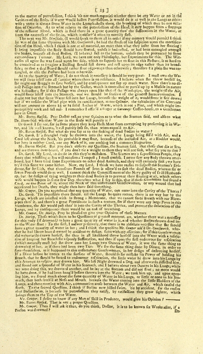 Cavities of the Body, if Water Would hafieri Putrefaction, it would do it as well in the Lungs as other* wife ; mere is always fome Water in the Lymphadu&s there, the breaking of Which may be one occa^ fion of Catarrhs. As to what relates ro the putrefaction of the Head, it may happen from a ftoppage of the refluent Blood, which is flaid there in a great quantity thro'the fufFocation iil the Water, OS from the neatnefs of thefjr.un, which isobferv'd often to mortify firft. The next was Mr. Dim/dale, (I would fpeak to them all in order if my memory would permit.) I think he was of the fame Opinion with M.( .Coat/worth ; he laid the ftrefs of his fufpicion upon the rnortillca- tion of the Head, which I think is not at all material, no more than what they infer from her floating ! I: being impoflible the Body fhould have floated, utilefs ic had retted, or had been entangled amongft the Stakes, becaufe all de3d Bodies, CI believe,) fall to the bottom, unlefs they be prevenced by fome extraordinary Tumour. My LorJ, we have not only 1'hilofophy, but Experiments for this. The Wit- netTes all agree Ihe was f<und upon her fide, which to fuppofe her to float in this Pofture, is as hard to be conceived as to imagine a Shilling fhould fall down and reft upon its edge rather than its broad- fide; or that a deal Board fhould rather float ed^e-ways than otherwife ; therefore t is plain fhe was en- tangled, or elfe the Pofture had been otherwife. As to the quantity of Water, I do not think it neceflary it fhould be very great. I mufl own the Wa- ter will force iifelf into alt Cavities where there is no refiftance. I believe when {he threw herfelf int fhe might not ftruggle to fave herfelf, and by conftquence not fup up much water. Now there's no di- rect PafTage into the Stomach but by the Gullet, wnich is contracted or purs'd up by a Mufcle in nature of a Sphincter; for if this PafTage was always open like that of 'he Wind-pipe, the weight of the Air4 would force it felt into the Stomach, -ana we lhould be fenlib e of the greateft Inconveniencies, I doubt not but that fome Water fell into her Lungs, becaufe the weight of it, would force it felt down 3 but if we cofiderthe Wind pipe with its ramifications, as one Cylinder, the calculation of its Contents will nor amount to above X3 or 24 folid Inches of Water, which is not a Pint, and which might im= perceptibly work and fall out- I remember I offer'd avVager at Gsravay: Coflfee-houfe, to a Gentleman here in Court. Mr. Baron Natf<//t Pray Do&or tell„us your Opinion as to what the Seaman faid, and alfoto wliaj Dr. Sloane faid, whether Water in the Body will putrify it ? Dr Garth: I fay not, for in fome places they keep Flefh Meat from corrupting by preferving ic in Wa- ter, and 'lis ^ eil known,'twill putrify lefs fo, than whenexpos'd to Air. Mr. Baron HatfeUt But what do you fay as to the finking of dead Bodies in water ? Dr. Garth, If a ftrangled rJody be thrown into the water, the Lungs being fill'd with Air, and* Cord left about the Neck, 'tis probable it may float, becaufe of the included Air, as a Bladder would, but here is neither Cord, nor any Mark of it, nor nothing but a common Stagnation. M .Baron Hatfell, But you don't obferVe my Queftion, fhe Seaman faid, that thofe that die at S'ea, and are thrown over-board, if you don't tie a weight to them they will not fink, what fay you to that ? Dr. Garth, My Lord, no do lbt in this they're miftaken. The Seamen are a ftperftitious People, they fancy that whittling au Sea will occafion a Tempeft ; I mult confefs, I never faw any Body thrown over- board, but i have tried fome Experiments on other dead Animals, and they will certainly fink j we have try'd this fince we came hither. Now, my Lord, I think we have reafon to fufpeft the Seaman's Evi- dence, for hefith, that threefcore Pounds of Iron is allow'd to fink the dead Bodies, whereas fix or feven Pounds would do as well. I cannot think the Commiffioners of the Navy guilty of fo ill Husband- ry, bur he defign of tying weights to their dead Bodies is to prevent their floating at ait, which other- wife would happen in fome few Day, therefore what I fay is this, that if thefe Gentlemen had found a Cord, or the Print of ic, abouc che Neck of this unfortunate Gentlewoman, or any wound that had occ*lioned her Death, they might then have faid fomething. Mr. Cmper, Do you apprehend that any quantity of Water, can enter into the Cavity of the Thorax ? Dr. Garth, 'Tis impoflible there fhould, till the Lungs be quite rotten, there is no way but by the Lurgs, which are invefted with lo ftrong a Membrane, that we cannot force Breath with our Blow- pipes thro' it, and there's a great Providence in fuch a texture, for if there were any large Pores in this Membrane, the Air would pafs thro' it into the Cavity of the Thorax, and prevent the delatation of the Lungs, and by confequence there would be an end of breathing. Mr. Comptr, Dr. Mtrhy, Pray be pleafed to give your Opinion of thefe Matters. Dr. MorUy, Thofe which feem to be Queftions of g' eateft moment, are, whether there was a neCcfllty for this ^ody (if drowned,) ro have a great quantity of water in ic.and whether Bodiesthrown dead in- to the Water float : To the firft, I anfwer pofitively, that there is no abfolute neceffity that fhe fhould have a great quantity of water in her; and I think the queftion Mr. Cswper ask'd Dr. Coatfteorth, whe- ther he had like to been d; owned by accident or defign. fuitswithiny afTertion ; for if this Gentlewoman did vo'unrarily cirown herfejf, fhe then in all likelihood threw herfelf into the Water with a refolu- ti-m of keeping her Breath for a fpeedy Suffocation, and then if upon the firft endeavour for refpirarion (which naturally mufl: be) fhe drew into her Lungs two Ounces of Water, it was the fame thing to drowning of her, as if there had been two Tun. We fee the fame thing done by Divers, in order to fave rhemfelves, as it happened to this unfortunate Gentlewoman, in her defign of deflroying herfelf, If a Diver before he comes to the furface of Water, fhould fo far miftake his Power of holding his Brearh, that he fhould he forced to endeavour reffiration, the little water he drew into his Lungs by this Attempt to refpire, may drown him. We laft Night drowned a Dog, and afterwards difTe&ed him, and found not a fpoonful of Water in his Scomach, and I believe about two Ounces in his Lungs - while we were doing this, we drowned another, and he lay at the Bottom and did not float; no more would he have done, if he had been hang'd before thrown into the Water ; we took him up, and upon open* ing him, we found much about the fame quantity of Water in his Lungs, or little or none in his Sto- mach, they both frothM at Nofe and Mouth, becaufe the Water coming into the little Bladders of the Luncs.. and there meeting with Air, a commotion arofe between .the Water and Air, which caufed the frorh. To the fecond Queftion, I think if Bodies new killed fwim, 'cis by accident, fir the reafon that Bodies fwim, is becaufe by putrefaction they ratify, by ratifa&ion they grow lighter, which brings them to fhe Top of t!ie Water. ,Vr. Cozvper, I defire to tnow if any Man of Skill in Prudence, would give his Opinion ? - Mr. Baron Hatfei!, That is not a proper Queftion. Mr. Cowper, Then I will ask it thus, do you think, Do&or, it is to be known fix Weeks after if a Perfon was drowned? ' jj^