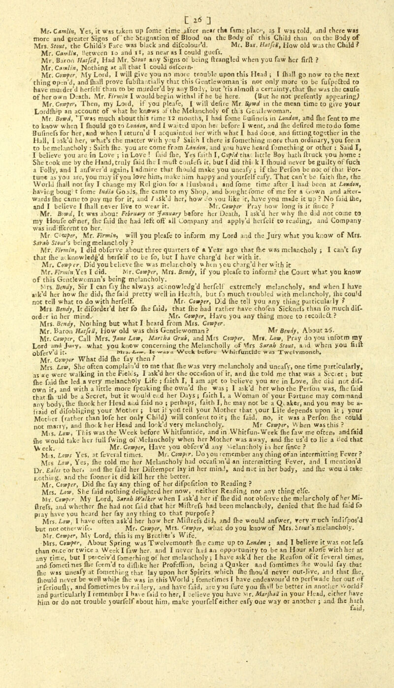 Mr. Camlin, Yes, k was taken up fome time jifter near tht fame placr, as I was told, and there was more and greater Signs of' the Stagnation of Blood on the Body of this Child than on the Body of Mrs. Stout, the Child's Face was black and difcolour'd. Mr. Bar. Hatfek, How old was the Child ? Mr. Camlin, Between 10 and It, as near as I could guefs. Mr. Baron Hat/ell, Had Mr. Stout any Signs of being ftrangled when you faw her firft ? Mr. Camlin, Nothing at all that I could dtfcein- Mr. Cowper, My Lord, I will give you no more trouble upon this Head ; I fhall go now to the next thing open'd, and lhall prove fubftantially that this Gentlewoman is not only more co be fufpe&ed to have muider'd herfelf than to be murder'd by any Body, but 'tis almoft a certainty,that (he was the caufe of her own Death. Mr. Firrnin I would begin withal if he be here. (But he not prefently appearing) Mr. Cowper, Then, my Loid, if you pleafe, I will defire Mr Bpwd in the mean time to give your Lordfhip an account of what he kruows of the Melancholy of this Gentlewoman. Mr. Bowd, 'Twas much about this time 12 months, I had fome Bufinets in London, and fhe fent to me to know when I mould go to London, and I waited upon her before I went, and fhe defired me to do fome Builnefs for her, and when I return'd I acquainted her with what I had done, and fitting together in the Hall, I ask'd her, what's the matter with you? Saith I there is fomething more than ordinary, you fee in to be melancholy : Saith (he, you ate come from London, and you have heard fomething or other : Said I, I believe you are in Love ; in Love ! Laid fhe, Yes faith I, Cupid chat little Boy hath ftruck you home : She took me by the Hand, truly faid lhe I muft Confefs it, but I did thii k I ihouid never be guilty of fuch a Folly, and I anfwer'd again, I admire that fhould make you uneafy ; if the Perfon be noc of that For- tune as you are, you may if you love him, make him happy and yourfelf eafy. That can't be faith fhe, the World fhall not fay I change my Rel gion.for a Husband; and fome time after I had been at London, having bougi t fome India GooJS;, fhe came to my Shop, and bought fome of me for a down and after- wards fhe came to pay n\s for it, and / .iSk'J her, how do you like it, have you made it up ? No faid ihe, and I believe I fhall never live to wear it. Mr. Cowper Pray how long is it fince ? Mr. Biwd, It was abou: February or January before her Death, I ask'd her why fhe did not come to my Houfe ofrner, fhe faid fhe had left off ail Company and apply'd herfelf to reading, and Company was indifferent to her. Mr. Qi-wper, Mr. Firming will you pleafe to inform my Lord and the Jury what you know of Mrs. Sarah Stout's being melancholy ? Mr. Firming \ did obferve about three quarters of a Year ago that fhe was melancholy ; I can't fay that fhe acknowledg'd herfelf to be fo, but I have charg'd her with it. Mr. Cowper, Did you believe fhe was melancholy v. htn you charg'd her with it Mr.Firmin.yes I did. Mr. Cowper, Mrs. Bendy, if you pleafe to inform? the Court what you know of this Gentlewoman's being melancholy. Mrs. Bendy, Sir I can fay fhe always acknowledg'd herfelf extremely melancholy, and when I have ask'd her how fhe did, fhe faid pretty well in Health, but fo much troubled with melancholy, lhe could not tell what to do with herfelf. Mr. Cowper, Did fhe tell you any thing paiticularly ? Mrs Bendy, It diforder'd her fo fhe faid, that fhe had rather have chofen Sicknels than fo much dif- order in her mind.- Mr. Cowper, Have you any thing more to recoiled ? Mrs. Bendy, Nothing but what I heard from Mrs. Cowper. Mr. Baron HatfeU, How old was this Gentlewoman? Mr Bendy, About z6. Mr. Cowper, Call Mrs. Jane Low, Martha Grub, and Mrs Cowper. Mrs. Low, Pray do you rnfotm my Lord and Jury, what you know concerning the Melancholly of Mrs Sarah Stout, a id when you fiift obferv'd it. Mi,. It wa» a Week before Wfiicfuncide was Twelvmoncb. Mr. Cowper What did fhe fay then ? Mrs. Low, She often complain'd to me that fhe was very melancholy and uneafy, one time particularly, as * e were walking in the Fieli's, I ask'd her the occafion of it, and fhe told me that was a Seoet; but fhe faid fhe led a very melancholy Life ; faith I, I am apt to believe you are in Love, fhe did not dif- own it, and with a little more fpeaking fhe own'd fhe ^ was; I ask'd her who the Perfon was, fhe faid that fir uld be a Secret, but it would eud her Days; faith I. a Woman of your Fortune may command any body* fhe fhook her Head and faid no ; perhaps, faith I, he may not be a Quaker, and you may be a- fraid of difoblifjing your Mother; but if yoiitell your Mother that }our Life depends upon it ; your Mother (rather than lofe her only Child) will confent to it; fhe faid, no, it was a Perfon fhe could not marry, and fhock her Head and look'd very melancholy. Mr Cowper, W hen was tins ? Mis. Low, This was the Week before W hitfuntide, and in Whitfun-Week fhe faw me often, andfaid fhe would take her lull fwing of Melancholy when her Mother was away, and fhe us'd to lie a tfed that eek. Mr. Cowper, Have you obferv'd arty Melancholy iii her lince ? M< s. Lows Yes, at fevei al times. Mr. Cowpir, Do ) on remember any thing of an intermitting Fever ? Mrs Low, Yes, fhe told me her Melancholy had occafi m'd an intermitting Fever, and I mention'd Dr. tales to her, and lhe faid her Diftemper lay in her min.1, and not in her body, and fhe wou d take nothing, and the foonerit did kill her the better. Mr. Cowper, Did fhe fay any thing of her difpofitlon to Reading ? Mrs. Low, She faid nothing delighted her now, neither Reading nor any thing elfe. Mr. Cowpir My Lord, Sarah Walker when I ask'd her if fhe did not obferve the melarcholy of her Mi- ftrefs, and whether fhe had not faid that her Miftrefs had been melancholy, denied that fhe had faid fa ptay have you heard her fay any thing to that purpofe ? Mrs. Low, I have often ask'd her how her Miftrefs did, and fhe would anfwer, very much indifposM but not otnerwife. Mr. Cowper, Mrs. Cowper, what do you know of Mrs. 1tout\ melancholy. Mr. Cowper, My Lord, this is my Brother's Wife. Mrs. Cowper, About Spring was Twelvemonth fhe came up to London ; and I believe it was not lefs than or.ee or twice a Week I faw her, and I never had an opportunity to be an Hour alone with her at any time, but I petceiv'd fomerhing of her melancholy ; I have ask'd her the Reafon of it feveral times, and fometines fhe feem'd to diflike her Profeffion, being a Quaker and fomtimes me would fay thai fhe was uneafy at fomething that lay upon her Spirits which fhe fliou'd never out-live, and that fhe, fhould never be well while fhe was in this World ; fometimes I have endeavour'd to perfwade her out of irferioufly, and fometimes by rai lery, and have faid, arey>u lure you fluil be better in another world? and particularly I remember I have faid to her, I oelieve you have \\x. Marjhali in your Head, either have him or do not trouble jourfelf about him, make yourfelf either eafy one way or another ; and fhe hath