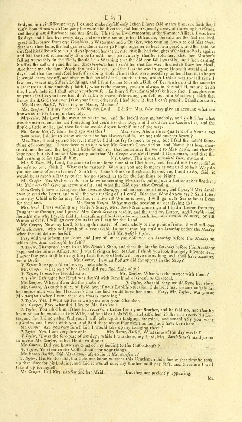 faid, no, in an indifferent way, I cannot make myfelf eafy 5 then I have faid marry him, no, faith £ can't. Sometimes with Company flie would be diverted, and had ft equently a way of throwing her Hands, and ihew great difturbance and uneafinefs, This time Twelvemonths, at the Summer Affizes, I was here fix days, and I faw her every day» and one time among other Difcourfe, me told me flie had received great difturbance from one Theophilas, a Waterman and a Quaker, who coming down to old Mrs Stout, that *as then lame, flie had gather'd about 2.0 or 30 People together to hear him preach, and fhe faid he directed hisUifcourfeto her, and exafperated her ac that rate, chat flie had thoughts of feeing noBolj again ; and faiJ flie to ok it henioufly i;i to be fo us'd. and particularly that he told her, that her Mother's falling outwardly in the Flefli, fliould be a Warning thac flie did not fall inwardly, and uch canting Stuff as flie call'd it; and flie faid that Theophilus had fo us'd her that fhe was aflif.med to fliav her Head. Another time, the fame Week, flie had a frevc, and flie faid lhe was in great Hopes it would end aer days, and that flie neglected herfelf in doing rhofe Things that were neceffiry for her Heaith, in hopes ic wouid carry her off, and ofcen wifli'd herlelfdead ; another time, wnich I thin < was tiie laft tine I faw her, wxsat mySifler's Lodgings, and I fent for her to drink aDilh of Tea with us, and flie came in a .treat tofs a ,d melancholy ; faith I, what is the matter, you are always in this odd T.tmour ? Saith flie, I can't help it, I fliall never Ise ntherwife ; fairh my Sifter, for God's fake keep fuch Tnoughts out ot your Head as you have had. d n't talk any more of throwing yourfelf out of a WinJow ; faith flic, I may thank God that ever I faw your Faje, o'-herwife I had done it, but I can't promile I lhallnocdo it* Mr. Baron Hatfill, Whar is y ur Name, Madam ? Mr. Cowper. 'lis my brother's Wife, my Loid. I defi.e Mrs. Tohr may give an account what flie knows as to her be ng melancholy. Mrs. Ttler, My Lord, flie was o ce to fee me, and flie look'd very me'ancholy, and /ri.k'l her what was the matter, an.i flie fa d fomeching h id vex'd her that Day, and I ask'd her the Caufe of it, and flie ftop'd a little w»i le, and then faid ihe would drown herfelf out of the way. Mr Baron Hatfeti, How long ago was this ? Mrs. Toler, Abouc three quarters of a Year a ago John Stout, I delire to know whether flie has always faidfo, or not told anocher Story ? Mis. Toler, I told you no Story, it may be I did not fay fo much to you, but I faid flie talk'd fo.ne- thing of nrowning. I have been with her when Mr. Cowper's Converfation and Name has been men- tiin'd, and lhe faid flie kept but little Company, that fometimes flie went to Mrs. Lout's, and thac fhe kept none but civil modeft Company and-that Mr. Cowper was a civil modeft Gencleman, and that lhe had nithing to fay againft him. Mr. Cowper, This is Mrs. Elizabeth Toler, my Lord. M s.E Toler, My Lord, flie came to fee me fome time af er Chriftmas, and feem'd not lb chea ful as flie u&ii co be ; faith I, What is the matter ? Why are you not fo merry as you us'd to be ? Wny da you not come often tj fee me ? Saith flie, I don't think to So abroad fo much as I us'd to do, faid, ic would be as much a Ririty to fee her go abroad, as to fee the Sun lliine b> Night. Mr. Confer Mrs. Grub what do ou know concerning SAts Stout's pulling out a Letter ac her B*other , Mr. John Stout's? Give an account of it, and what flie faid upon that Occafi n. Mrs- Grub, I have a Daughter thac lives at Guernfey, and lhe fent me a I etter, and I pray'd Mrs Sarah Stout to read the Letter, and while flie was reading of it I cry'd ; faith Jhe, Why do you cry ? Said I, be- caufe my Child is fo far off; faid flie, if I live till Winter is over, I will go over Sea as far as I can for the.Land. Mr. Baron HatfeU, What was the occafion of her -faying fo? Mrs. Grub I was wafliing my Rafter's Stujy, Mrs. Sarah Stout came in, and I had a Letter from my Daughter at Guernfiy, and I pray'd Mrs. Sarah Stout to 'ead it, and flie read my Letter, and I cry'd, and flie ask'd me why I cry'd, faid I. becaufe my Child is to far off. fairh (he. *C ■> live to Winter, or till Winter is over, I will go over Sea as far as I can for the Land. Mr Cowper, Now my Lord, to bring this matter of melancholy to the p jint of time, I will call one Witnefs more, who will fpeak of a remaikable In^ance that happen'd on Saturday before the Monday when flie did deftroy herfelf. Call Mr. -ftfefh Tjylor. Pray will you inform the ..'ourc and Jury of wiiat you obferved on Saturday before the Monday on which virs. Stout deiifoy'd herfelf? J. Taylor, I happened to go in a: Mr. Firmtns Shop, and there flie fat the Sat urday before this Accident happened the former Affizes, and I was faying to her Madam, f think you look ltrangely difconte ited I never faw you dreft 16 in my life ; faith flie, the Drefs will ferve me as long as I fliall have o;ca(ion for a Diefs. Mr. Cowper, In what Pofture did flie appear in the Shop ? 3-. Taylor Sheappear'd to be very melancholy. Mr. Cowper, v\ hat pa t or her Drefs did you find fault wirh ? Taylor, It was her Headdoaths. Mr; Cowper. What was the matter with them ? J, Taylor I th ught her Head was daub'd with fome kind of Greafe or Charcoal. Mr. Cowper, Whit anfwer did lhe make ? J. Taylor, She faid they would ferve her time. Mr. Cowper, As to this piece of Evidence, if your Lordfliip plea'es. I de ire it may be particularly ta- ken notice of, it was her Head-drefs that flie faid would ferve her cime. Pray, Mr. Taylor, was jouac Mr. Barefoot's when I came there on Monday morning ? J. Taylor, Yes, I went up Staiis with you into your Chamber. Mr. dvper, Pray what did I fay to Mr. Barefoot ? 7. Taylor, You ask'd him if they had receWd a Letter from your Brother, and he faid no, not that he kiew of, but he would call his Wife, and he did call his Wife, and ask'd her if flie had receiv'd a Let- ter, and flie fa d no ; then faid you, I will take up this Lodging for mine, and a:cordin^ly you we. c up Stairs, and I went with you, and fraid there af>out four t mes as long as I have been here. Mr. Cowper Are you very fure [ faid I would take up my Lodging there ? J.Tayhr, Yes, I am very fure of ic. Mr. Baron HatfeU, Whattime of the day was it ? 5f. Taylor, 'Twas the fore-pare of the day ; while I was chere, my Lord, Mrs. Sarah Stint's maid came to invite Mr. Cowper, to her Houfe to dinner. Mr. Cowper, Did you know any t.'.ing of my fending to the Coffee-houfc ? f , Taylor, You fent to che Coffee-houfe for your Chings. Mr. Baion Hatfett, Did Mr. Cowper ufe to lie at Mr. Barefoot's ? J.Taylor, His Br .ther did, but I do not know whether this Gentleman did; but at chat time he took up chat place for his Lodging, and faid it was ail one, my Erother mufl pay for't, and therefore I will take it up for myfelf. Mr. Cowper, Call Mrs. Barefttt aad her Maid. But they not pr efenrty appearing, Mr,