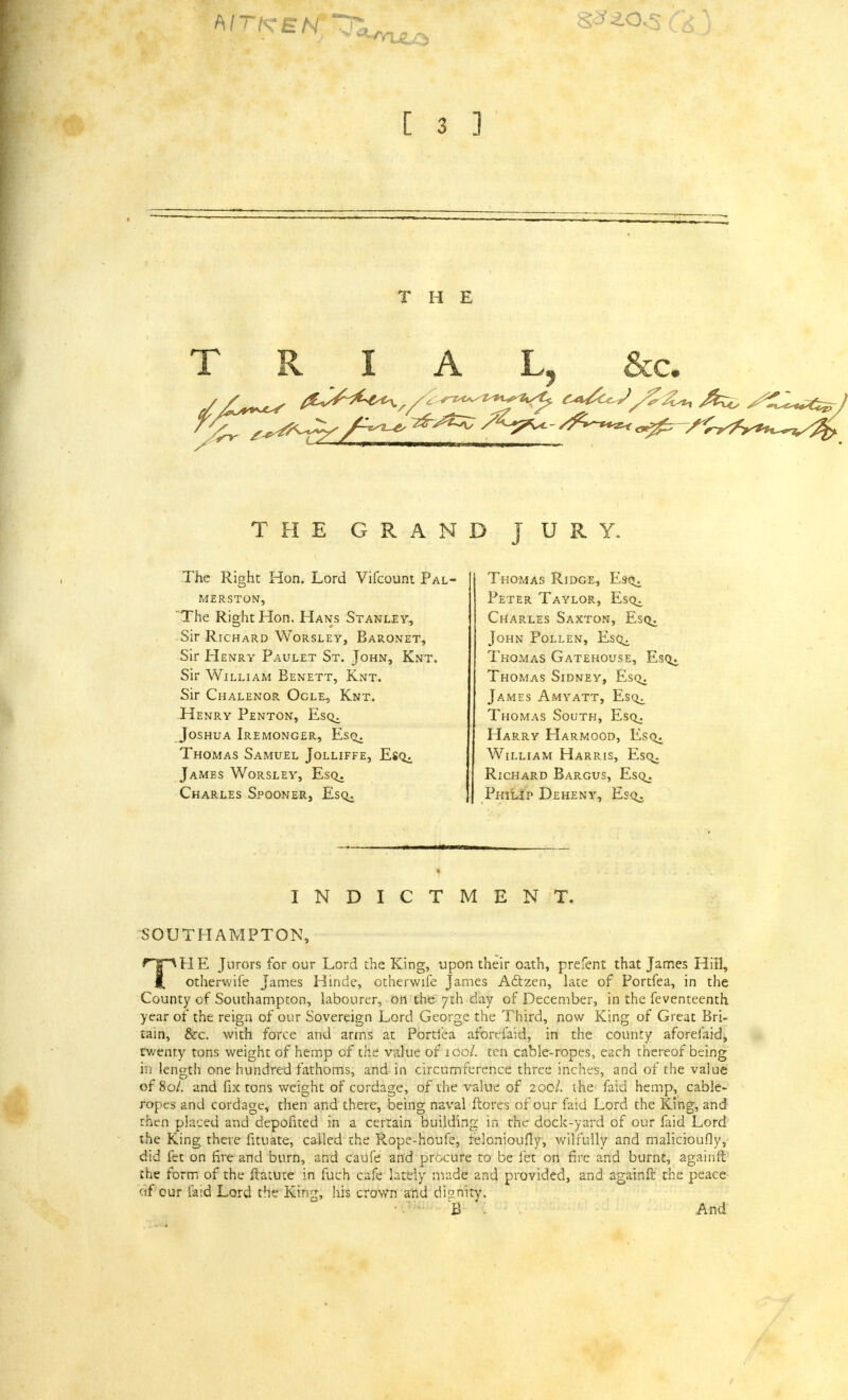 THE T R A Lj &c. THE GRAND JURY. The Right Hon. Lord Vifcount Pal- MERSTON, The Right Hon. Hans Stanley, Sir Richard Worsley, Baronet, Sir Henry Paulet St. John, Knt. Sir William Benett, Knt. Sir Chalenor Ogle, Knt. Henry Penton, Esq^, Joshua Iremonger, Esq. Thomas Samuel Jolliffe, EsQi James Worsley, Esq. Charles Spooner, Eso^. Thomas Ridge, Es-q^ Peter Taylor, Esq^ Charles Saxton, Esq. John Pollen, EsQi Thomas Gatehouse, Esq. Thomas Sidney, Esq. James Amyatt, Esq^ Thomas South, Esq. Harry Harmood, Esq. William Harris, Esq. Richard Bargus, Esq. Philip Deheny, Esq. INDICTMENT. SOUTHAMPTON, TH E Jurors for our Lord the King, upon their oath, prefent that James Hill, otherwife James Hinde, otherwife James Acfzen, late of Portfea, in the County of Southampton, labourer, on the 7th day of December, in the feventeenth year of the reign of our Sovereign Lord George the Third, now King of Great Bri- tain, &c. with force and arms at Portfea aforefaid, in the county aforefaid, rwenty tons weight of hemp of the value of 100/. ten cable-ropes, each thereof being in length one hundred fathoms, and in circumference three inches, and of the value of 80/. and fix tons weight of cordage, of the value of 20c/. the faid hemp, cable- ropes and cordage, then and there, being naval ftores of our faid Lord the King, and rhen placed and depofited in a certain building in the dock-yard of our faid Lord the King there fituate, called the Rope-houfe, relcnioufly, wilfully and malicioufly, did fet on fire and burn, and caufe and procure to be let on fire and burnt, againft the form of the ftatute in fuch cafe lately made and provided, and againft the peace of cur laid Lord the King, his crown and dignity. B And