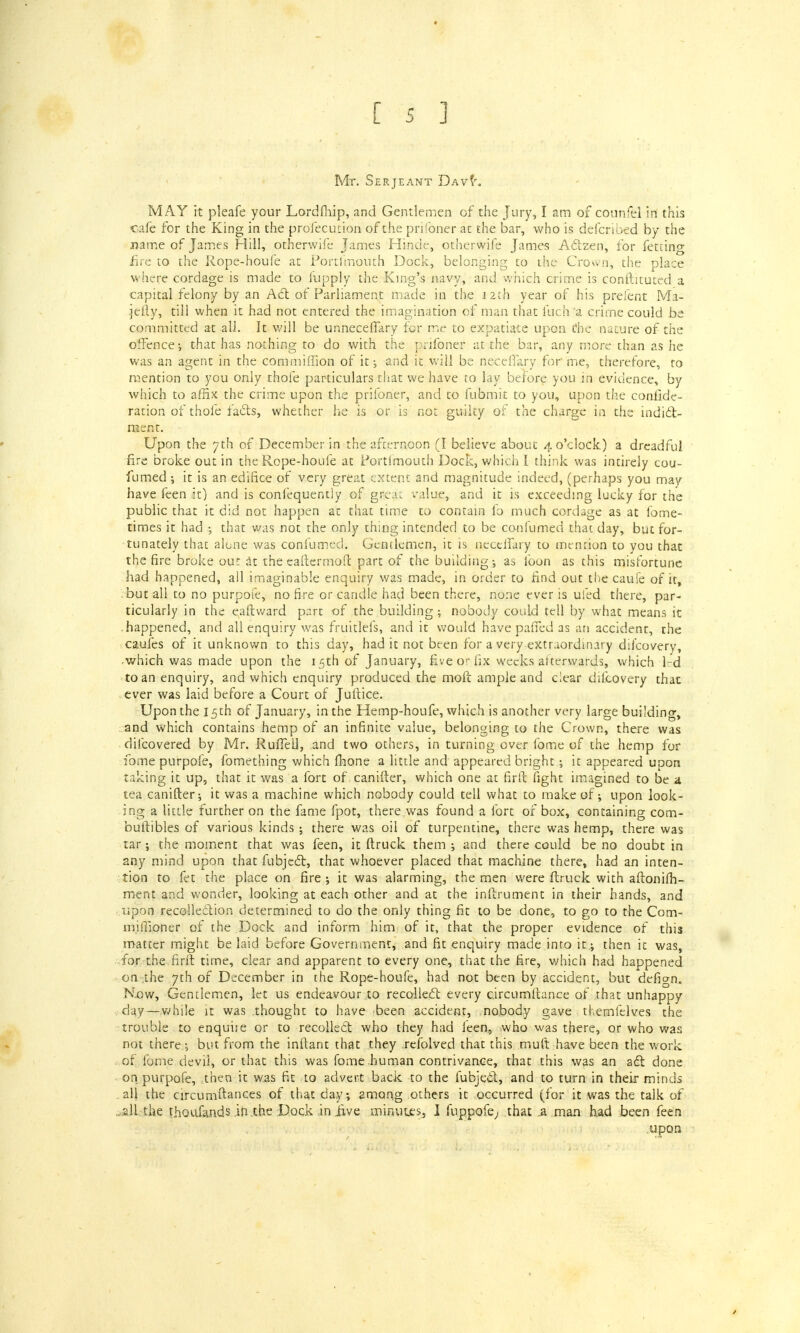 Mr. Serjeant DAvf. MAY it pleafe your Lordfhip, and Gentlemen of the Jury, I am of counfel in this cafe for the King in the profecution of the prifoner at the bar, who is defcnbed by the name of James Hill, otherwife James Hinde, otherwife James Actzen, for fetting fire to the Rope-houfe at Portimouth Dock, belonging to the Crown, the place where cordage is made to fupply the King's navy, and which crime is conftituted a capital felony by an Act of Parliament made in the 12th year of his prefent Ma- .jefty, till when it had not entered the imagination of man that fuch a crime could be committed at all. It will be unneceflary for rr.r to expatiate upon tfhe nature of the offence; that has nothing to do with the prifoner at the bar, any more than as he was an agent in the com million of it; and it will be neceffary for' me, therefore, to mention to you only thofe particulars that we have to lay before you in evidence, by which to affix the crime upon the prifoner, and to fubmir to you, upon the confide- ration of thole facts, whether he is or is not guilty of the charge in the indict- ment. Upon the 7th of December in the afternoon (I believe about 4 o'clock) a dreadful fire broke out in the Rope-houfe at Portfmouth Dock, which I think was intirely cou- fumed ; it is an edifice of very great extent and magnitude indeed, (perhaps you may have feen it) and is confequentjy of gseat value, and it is exceeding lucky for the public that it did not happen at that time to contain lb much cordage as at fome- times it had ; that was not the only thing intended to be conlumed that day, but for- tunately that alone was conlumed. Gentlemen, it is neceffary to mention to you that the fire broke out at the eaftermoft part of the building-, as foon as this misfortune had happened, all imaginable enquiry was made, in order to find out the caufe of it, but all to no purpofe, no fire or candle had been there, none ever is ufed there, par- ticularly in the eaftward part of the building; nobody could tell by what means it happened, and all enquiry was fruitlefs, and it would have paffed as an accident, the caufes of it unknown to this day, had it not been for a very extraordinary difcovery, which was made upon the 15th of January, five or fix weeks afterwards, which lrd to an enquiry, and which enquiry produced the molt ample and clear difcovery that ever was laid before a Court of Juftice. Upon the 15th of January, in the Hemp-houfe, which is another very large building, and which contains hemp of an infinite value, belonging to the Crown, there was difcovered by Mr. Ruffeli, and two others, in turning over fome of the hemp for fome purpofe, fomething which fhone a little and appeared bright ; it appeared upon taking it up, that it was a fort of canifter, which one at fir ft fight imagined to be a tea canifter; it was a machine which nobody could tell what to make of; upon look- ing a little further on the fame fpot, there was found a fort of box, containing com- buftibles of various kinds; there was oil of turpentine, there was hemp, there was tar; the moment that was feen, it ftruck them ; and there could be no doubt in any mind upon that fubject, that whoever placed that machine there, had an inten- tion to fet the place on fire ; it was alarming, the men were ftruck with aftonilh- ment and wonder, looking at each other and at the inftrument in their hands, and upon recollection determined to do the only thing fit to be done, to go to the Com- miiTioner of the Dock and inform him of it, that the proper evidence of this matter might belaid before Government, and fit enquiry made into it; then it was, for the firft time, clear and apparent to every one, that the fire, which had happened on the 7th of December in the Rope-houfe, had not been by accident, but defign. How, Gentlemen, let us endeavour to recollect every c.ircumftance of that unhappy day—while it was thought to have been accident, nobody gave themfelves the trouble to enquire or to recollect who they had feen, who was there, or who was not there ; but from the inftant that they refolved that this muft have been the work of fome devil, or that this was fome human contrivance, that this was an act done on purpofe, then it was fit to advert back to the fubject, and to turn in their minds all the circumftances of that day; among others it occurred (for it was the talk of all the thousands in .the Dock in jive minutes, I fuppofe, that .a man had been feen .upon